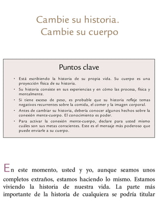 Cambie su historia.
Cambie su cuerpo
Puntos clave
• Está escribiendo la historia de su propia vida. Su cuerpo es una
proyección física de su historia.
• Su historia consiste en sus experiencias y en cómo las procesa, física y
mentalmente.
• Si tiene exceso de peso, es probable que su historia refleje temas
negativos recurrentes sobre la comida, el comer y la imagen corporal.
• Antes de cambiar su historia, debería conocer algunos hechos sobre la
conexión mente-cuerpo. El conocimiento es poder.
• Para activar la conexión mente-cuerpo, declare para usted mismo
cuáles son sus metas conscientes. Este es el mensaje más poderoso que
puede enviarle a su cuerpo.
En este momento, usted y yo, aunque seamos unos
completos extraños, estamos haciendo lo mismo. Estamos
viviendo la historia de nuestra vida. La parte más
importante de la historia de cualquiera se podría titular
 