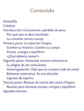 Contenido
Portadilla
Créditos
Introducción: Consciencia y pérdida de peso
Por qué esto le dará resultado
La conexión mente-cuerpo
Primera parte: La solución Chopra
Cambie su historia. Cambie su cuerpo
Pureza, energía y equilibrio
«¿Qué debería comer?»
Segunda parte: Aumentar nuestra consciencia
La alegría de ser conscientes
Autorregulación. Deje que su cuerpo cuide de usted
Bienestar emocional. Es una elección
Ligereza de espíritu
Tercera parte: Recetas de cocina del centro Chopra
Recetas para alcanzar pureza, energía y equilibrio
Agradecimientos
 