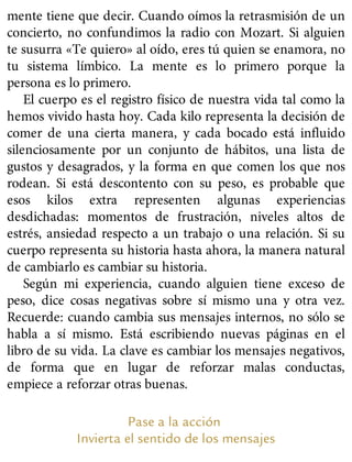 mente tiene que decir. Cuando oímos la retrasmisión de un
concierto, no confundimos la radio con Mozart. Si alguien
te susurra «Te quiero» al oído, eres tú quien se enamora, no
tu sistema límbico. La mente es lo primero porque la
persona es lo primero.
El cuerpo es el registro físico de nuestra vida tal como la
hemos vivido hasta hoy. Cada kilo representa la decisión de
comer de una cierta manera, y cada bocado está influido
silenciosamente por un conjunto de hábitos, una lista de
gustos y desagrados, y la forma en que comen los que nos
rodean. Si está descontento con su peso, es probable que
esos kilos extra representen algunas experiencias
desdichadas: momentos de frustración, niveles altos de
estrés, ansiedad respecto a un trabajo o una relación. Si su
cuerpo representa su historia hasta ahora, la manera natural
de cambiarlo es cambiar su historia.
Según mi experiencia, cuando alguien tiene exceso de
peso, dice cosas negativas sobre sí mismo una y otra vez.
Recuerde: cuando cambia sus mensajes internos, no sólo se
habla a sí mismo. Está escribiendo nuevas páginas en el
libro de su vida. La clave es cambiar los mensajes negativos,
de forma que en lugar de reforzar malas conductas,
empiece a reforzar otras buenas.
Pase a la acción
Invierta el sentido de los mensajes
 