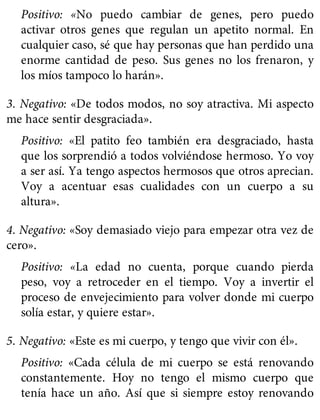 Positivo: «No puedo cambiar de genes, pero puedo
activar otros genes que regulan un apetito normal. En
cualquier caso, sé que hay personas que han perdido una
enorme cantidad de peso. Sus genes no los frenaron, y
los míos tampoco lo harán».
3. Negativo: «De todos modos, no soy atractiva. Mi aspecto
me hace sentir desgraciada».
Positivo: «El patito feo también era desgraciado, hasta
que los sorprendió a todos volviéndose hermoso. Yo voy
a ser así. Ya tengo aspectos hermosos que otros aprecian.
Voy a acentuar esas cualidades con un cuerpo a su
altura».
4. Negativo: «Soy demasiado viejo para empezar otra vez de
cero».
Positivo: «La edad no cuenta, porque cuando pierda
peso, voy a retroceder en el tiempo. Voy a invertir el
proceso de envejecimiento para volver donde mi cuerpo
solía estar, y quiere estar».
5. Negativo: «Este es mi cuerpo, y tengo que vivir con él».
Positivo: «Cada célula de mi cuerpo se está renovando
constantemente. Hoy no tengo el mismo cuerpo que
tenía hace un año. Así que si siempre estoy renovando
 
