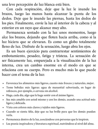 una leve percepción de luz blanca está bien.
Con cada respiración, deje que la luz le inunde los
brazos, luego las manos hasta alcanzar la punta de los
dedos. Deje que le inunde las piernas, hasta los dedos de
los pies. Finalmente, envíe la luz al interior de la cabeza y al
exterior en un rayo que alcance muy alto.
Permanezca sentado con la luz unos momentos, luego
alce los brazos, dejando que floten hacia arriba, como si la
luz hiciera que se elevaran. Es como un globo totalmente
lleno de luz. Disfrute de la sensación, luego abra los ojos.
Es un buen ejercicio para contrarrestar sentimientos de
embotamiento, pesadez, fatiga y tristeza. La sensación de
ser físicamente luz, emparejada a la visualización de la luz
interna, crea un cambio enorme en el modo en que se
relaciona con su cuerpo. Pero es mucho más lo que puede
hacer con el tema de la luz:
• Favorezca los alimentos más ligeros, cuanto más frescos y naturales, mejor.
• Tome bebidas más ligeras: agua de manantial saborizada, en lugar de
refrescos, por ejemplo, o cerveza sin alcohol.
• Haga, cada día, algo que le haga sentir con el ánimo ligero.
• Sea más amable con usted mismo y con los demás, usando una actitud más
ligera y delicada.
• Vista con colores más claros y tejidos más ligeros.
• Cuando se sienta feliz, deje que su luz brille para que los demás puedan
verla.
• Permanezca dentro de la luz, asociándose con personas que le inspiren.
• Lea poesía inspiradora y literatura espiritual, nutriéndose al nivel del alma.
 