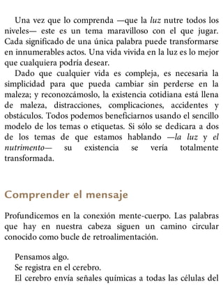 Una vez que lo comprenda —que la luz nutre todos los
niveles— este es un tema maravilloso con el que jugar.
Cada significado de una única palabra puede transformarse
en innumerables actos. Una vida vivida en la luz es lo mejor
que cualquiera podría desear.
Dado que cualquier vida es compleja, es necesaria la
simplicidad para que pueda cambiar sin perderse en la
maleza; y reconozcámoslo, la existencia cotidiana está llena
de maleza, distracciones, complicaciones, accidentes y
obstáculos. Todos podemos beneficiarnos usando el sencillo
modelo de los temas o etiquetas. Si sólo se dedicara a dos
de los temas de que estamos hablando —la luz y el
nutrimento— su existencia se vería totalmente
transformada.
Comprender el mensaje
Profundicemos en la conexión mente-cuerpo. Las palabras
que hay en nuestra cabeza siguen un camino circular
conocido como bucle de retroalimentación.
Pensamos algo.
Se registra en el cerebro.
El cerebro envía señales químicas a todas las células del
 