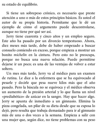 su estado de equilibrio.
Si tiene un sobrepeso crónico, es necesario que preste
atención a uno o más de estos principios básicos. Es usted el
autor de su propia historia. Permítame que le dé un
ejemplo de cómo el argumento puede descontrolarse,
aunque no tiene por qué ser así.
Jerry tiene cuarenta y cinco años y un empleo seguro.
Este año ha pasado por un divorcio tempestuoso. Ahora,
diez meses más tarde, debe de haber empezado a buscar
consuelo comiendo en exceso, porque empieza a mostrar un
bonito michelín en la cintura. Pero esto no le preocupa,
porque no busca una nueva relación. Puede permitirse
dejarse ir un poco; es una de las ventajas de volver a estar
soltero.
Un mes más tarde, Jerry va al médico para un examen
de rutina. Le dice a la enfermera que se ha equivocado al
pesarle y decirle que pesa nueve kilos más que el año
pasado. Pero la báscula no se equivoca y el médico observa
un aumento de la presión arterial y lo que llama un nivel
«prediabético» de azúcar en la sangre. Hay que hacer algo.
Jerry se apunta de inmediato a un gimnasio. Elimina la
pizza congelada, un pilar de su dieta desde que su esposa lo
dejó, pero resulta que trabaja demasiado para ir al gimnasio
más de una o dos veces a la semana. Empieza a salir con
una mujer que, según dice, no tiene problemas con su peso
 
