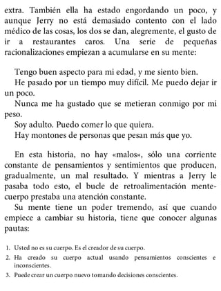 extra. También ella ha estado engordando un poco, y
aunque Jerry no está demasiado contento con el lado
médico de las cosas, los dos se dan, alegremente, el gusto de
ir a restaurantes caros. Una serie de pequeñas
racionalizaciones empiezan a acumularse en su mente:
Tengo buen aspecto para mi edad, y me siento bien.
He pasado por un tiempo muy difícil. Me puedo dejar ir
un poco.
Nunca me ha gustado que se metieran conmigo por mi
peso.
Soy adulto. Puedo comer lo que quiera.
Hay montones de personas que pesan más que yo.
En esta historia, no hay «malos», sólo una corriente
constante de pensamientos y sentimientos que producen,
gradualmente, un mal resultado. Y mientras a Jerry le
pasaba todo esto, el bucle de retroalimentación mente-
cuerpo prestaba una atención constante.
Su mente tiene un poder tremendo, así que cuando
empiece a cambiar su historia, tiene que conocer algunas
pautas:
1. Usted no es su cuerpo. Es el creador de su cuerpo.
2. Ha creado su cuerpo actual usando pensamientos conscientes e
inconscientes.
3. Puede crear un cuerpo nuevo tomando decisiones conscientes.
 