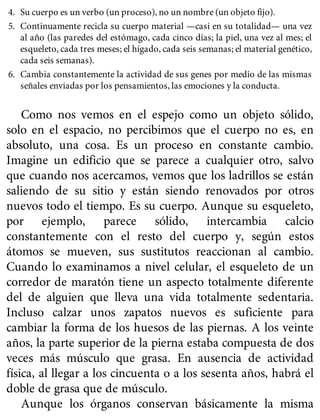 4. Su cuerpo es un verbo (un proceso), no un nombre (un objeto fijo).
5. Continuamente recicla su cuerpo material —casi en su totalidad— una vez
al año (las paredes del estómago, cada cinco días; la piel, una vez al mes; el
esqueleto, cada tres meses; el hígado, cada seis semanas; el material genético,
cada seis semanas).
6. Cambia constantemente la actividad de sus genes por medio de las mismas
señales enviadas por los pensamientos, las emociones y la conducta.
Como nos vemos en el espejo como un objeto sólido,
solo en el espacio, no percibimos que el cuerpo no es, en
absoluto, una cosa. Es un proceso en constante cambio.
Imagine un edificio que se parece a cualquier otro, salvo
que cuando nos acercamos, vemos que los ladrillos se están
saliendo de su sitio y están siendo renovados por otros
nuevos todo el tiempo. Es su cuerpo. Aunque su esqueleto,
por ejemplo, parece sólido, intercambia calcio
constantemente con el resto del cuerpo y, según estos
átomos se mueven, sus sustitutos reaccionan al cambio.
Cuando lo examinamos a nivel celular, el esqueleto de un
corredor de maratón tiene un aspecto totalmente diferente
del de alguien que lleva una vida totalmente sedentaria.
Incluso calzar unos zapatos nuevos es suficiente para
cambiar la forma de los huesos de las piernas. A los veinte
años, la parte superior de la pierna estaba compuesta de dos
veces más músculo que grasa. En ausencia de actividad
física, al llegar a los cincuenta o a los sesenta años, habrá el
doble de grasa que de músculo.
Aunque los órganos conservan básicamente la misma
 