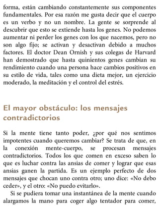 forma, están cambiando constantemente sus componentes
fundamentales. Por esa razón me gusta decir que el cuerpo
es un verbo y no un nombre. La gente se sorprende al
descubrir que esto se extiende hasta los genes. No podemos
aumentar ni perder los genes con los que nacemos, pero no
son algo fijo; se activan y desactivan debido a muchos
factores. El doctor Dean Ornish y sus colegas de Harvard
han demostrado que hasta quinientos genes cambian su
rendimiento cuando una persona hace cambios positivos en
su estilo de vida, tales como una dieta mejor, un ejercicio
moderado, la meditación y el control del estrés.
El mayor obstáculo: los mensajes
contradictorios
Si la mente tiene tanto poder, ¿por qué nos sentimos
impotentes cuando queremos cambiar? Se trata de que, en
la conexión mente-cuerpo, se procesan mensajes
contradictorios. Todos los que comen en exceso saben lo
que es luchar contra las ansias de comer y lograr que esas
ansias ganen la partida. Es un ejemplo perfecto de dos
mensajes que chocan uno contra otro; uno dice: «No debo
ceder», y el otro: «No puedo evitarlo».
Si se pudiera tomar una instantánea de la mente cuando
alargamos la mano para coger algo tentador para comer,
 