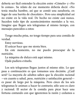 debería ser fácil entender la elección entre «Cómelo» y «No
lo comas». Su relato de ese momento debería decir: «No
tenía mucha hambre, así que se comió una zanahoria, en
lugar de una barrita de chocolate». Pero una simplicidad así
no existe en la vida real. De hecho no existe casi nunca.
Suceden todo tipo de acontecimientos mentales a la vez.
Imagine que llegan seis telegramas al mismo tiempo, con
mensajes parecidos a estos:
Tengo mucha prisa, no tengo tiempo para una comida de
verdad.
Estoy nervioso.
El azúcar hace que me sienta bien.
En este momento, no me puedo preocupar de la
nutrición.
La máquina de dulces está aquí mismo.
Ojalá pudiera evitarlo.
Los seis telegramas llegan juntos al mismo sitio. Lo que
pasa a continuación es que tomamos una decisión. ¿Cuál
será? La mayoría de adultos saben que la elección racional
—en cuanto a salud, peso, nutrición y satisfacción general—
es pasar de largo por la máquina. Pero cinco de los seis
telegramas le animan a hacer lo contrario; sólo uno es claro
y racional. El sector de la comida para picar hace una
fortuna contando con que ignoremos la razón y cedamos a
 