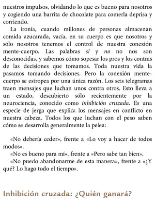 nuestros impulsos, olvidando lo que es bueno para nosotros
y cogiendo una barrita de chocolate para comerla deprisa y
corriendo.
La ironía, cuando millones de personas almacenan
comida azucarada, vacía, en su cuerpo es que nosotros y
sólo nosotros tenemos el control de nuestra conexión
mente-cuerpo. Las palabras si y no no nos son
desconocidas, y sabemos cómo sopesar los pros y los contras
de las decisiones que tomamos. Toda nuestra vida la
pasamos tomando decisiones. Pero la conexión mente-
cuerpo se estropea por una única razón. Los seis telegramas
traen mensajes que luchan unos contra otros. Esto lleva a
un estado, descubierto sólo recientemente por la
neurociencia, conocido como inhibición cruzada. Es una
especie de jerga que explica los mensajes en conflicto en
nuestra cabeza. Todos los que luchan con el peso saben
cómo se desarrolla generalmente la pelea:
«No debería ceder», frente a «Lo voy a hacer de todos
modos».
«No es bueno para mí», frente a «Pero sabe tan bien».
«No puedo abandonarme de esta manera», frente a «¿Y
qué? Lo hago todo el tiempo».
Inhibición cruzada: ¿Quién ganará?
 