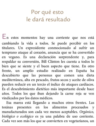 Por qué esto
le dará resultado
En estos momentos hay una corriente que nos está
cambiando la vida a todos. Se puede percibir en los
titulares. Un expresidente conmocionado al sufrir un
temprano ataque al corazón, anuncia que se ha convertido
en vegano. Es una declaración sorprendente y, para
respaldar su conversión, Bill Clinton les cuenta a todos lo
bien que se siente y el buen aspecto que tiene. En otro
frente, un amplio estudio realizado en España ha
descubierto que las personas que comen una dieta
mediterránea, alta en pescado, frutos secos y aceite de oliva
pueden reducir en un tercio el índice de ataques cardiacos.
Es el descubrimiento dietético más importante desde hace
años. Todos los que iban dejando la carne roja se ven
vindicados por los datos médicos.
Esa marea está llegando a muchos otros frentes. Las
toxinas presentes en los alimentos procesados y
manufacturados son cada vez menos aceptables. Orgánico,
biológico o ecológico es ya una palabra de uso corriente.
Cada vez son más los que se convierten en vegetarianos, un
 