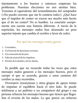 injustamente a los buenos y entonces empiezan los
problemas. Nuestras elecciones no nos sientan bien.
Tenemos el equivalente del remordimiento del comprador
(«No puedo creerme que me lo comiera todo»). ¿Qué hace
que el impulso de comer en exceso sea mucho más fuerte
que el de no comer? No es hambre. La conexión cuerpo-
mente nos cuenta una historia diferente. A través de la
repetición, los mensajes malos han alcanzado un peso
superior injusto que cambia el cerebro a favor de ceder.
Por qué los mensajes malos ganan
1. Costumbre.
2. Un historial de decisiones erróneas.
3. Una sensación de fracaso.
4. Falta de control de los impulsos.
5. Presión de la familia y de los demás.
Es posible que no recuerde todas las veces que estos
mensajes malos ganaron a los mensajes buenos, pero el
cuerpo sí que se acuerda, gracias a unos caminos del
cerebro ya muy recorridos.
Overeaters Anonymous y otros grupos de apoyo tratan
de impulsar el equilibrio hacia el otro lado. Se puede
telefonear a un padrino o un compañero del grupo y esa
persona refuerza los mensajes buenos que tienen que llegar.
Son el reverso de los malos. Lo que parece un refuerzo
 