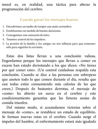 moral es, en realidad, una táctica para alterar la
programación del cerebro.
Cuando ganan los mensajes buenos
1. Descubrimos un medio de romper una mala costumbre.
2. Establecemos un modelo de buenas decisiones.
3. Conseguimos una sensación de éxito.
4. Tenemos control de los impulsos.
5. La presión de la familia y los amigos no nos influyen para que comamos
sólo para seguirles la corriente.
Estas dos listas llevan a una conclusión valiosa.
Engordamos porque los mensajes que llevan a comer en
exceso han estado derrotando a los que dicen: «No tienes
por qué comer esto». (Un control cuidadoso respalda esta
conclusión. Cuando se dice a las personas con sobrepeso
que anoten todo lo que comen durante el día, resulta que
casi todas están consumiendo más calorías de las que
creen.) Después de bastantes derrotas, el mensaje de
«come» ha abierto un surco en el cerebro y este
condicionamiento garantiza que las futuras ansias de
comida triunfen.
Del mismo modo, si acumulamos victorias sobre el
mensaje de «come», se restablece un estado de equilibrio.
Se forman nuevas rutas en el cerebro. Cuando surge el
impulso del hambre, el enfrentamiento estará más igualado
 