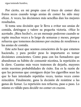 sigue teniendo hambre,
Por cierto, en mi propio caso el truco de comer diez
frutos secos cuando tengo ansias de comer ha sido muy
eficaz. A veces, las decisiones más sencillas dan los mejores
resultados.
Si toma una decisión que le lleva a evitar sus ansias de
comida, deténgase y valore su pequeña victoria. «Hice lo
acertado. ¡Bien hecho!», es un mensaje poderoso cuando se
repite muchas veces a lo largo de semanas y meses, porque
refuerza que tomemos decisiones por encima de rendirnos a
las ansias de comida.
Este acto hace que seamos conscientes de lo que estamos
haciendo, y para perder peso lo importante es tomar
decisiones conscientes. Como pasa con los fumadores que
abandonan su hábito de consumir nicotina, la repetición es
la clave. Cuantas más veces tratemos de dejarlo, mayores
serán nuestras probabilidades de éxito. Esa es la razón de
que las personas que consiguen dejar los cigarrillos sean las
que lo han intentado repetidas veces, tantas veces como
reinciden. Finalmente, gana la decisión de resistirse a las
ganas de fumar. La repetición nos refuerza, paso a paso. Lo
mismo es válido para decidir no comer en exceso.
 