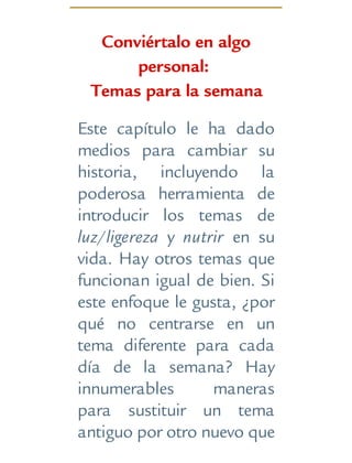 Conviértalo en algo
personal:
Temas para la semana
Este capítulo le ha dado
medios para cambiar su
historia, incluyendo la
poderosa herramienta de
introducir los temas de
luz/ligereza y nutrir en su
vida. Hay otros temas que
funcionan igual de bien. Si
este enfoque le gusta, ¿por
qué no centrarse en un
tema diferente para cada
día de la semana? Hay
innumerables maneras
para sustituir un tema
antiguo por otro nuevo que
 