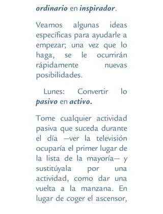 ordinario en inspirador.
Veamos algunas ideas
específicas para ayudarle a
empezar; una vez que lo
haga, se le ocurrirán
rápidamente nuevas
posibilidades.
Lunes: Convertir lo
pasivo en activo.
Tome cualquier actividad
pasiva que suceda durante
el día —ver la televisión
ocuparía el primer lugar de
la lista de la mayoría— y
sustitúyala por una
actividad, como dar una
vuelta a la manzana. En
lugar de coger el ascensor,
 