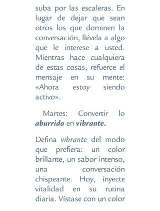 suba por las escaleras. En
lugar de dejar que sean
otros los que dominen la
conversación, llévela a algo
que le interese a usted.
Mientras hace cualquiera
de estas cosas, refuerce el
mensaje en su mente:
«Ahora estoy siendo
activo».
Martes: Convertir lo
aburrido en vibrante.
Defina vibrante del modo
que prefiera: un color
brillante, un sabor intenso,
una conversación
chispeante. Hoy, inyecte
vitalidad en su rutina
diaria. Vístase con un color
 
