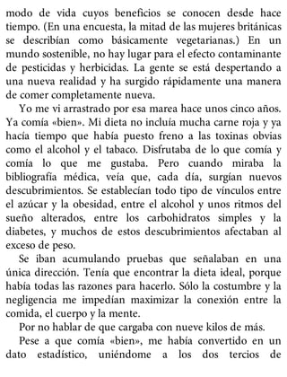 modo de vida cuyos beneficios se conocen desde hace
tiempo. (En una encuesta, la mitad de las mujeres británicas
se describían como básicamente vegetarianas.) En un
mundo sostenible, no hay lugar para el efecto contaminante
de pesticidas y herbicidas. La gente se está despertando a
una nueva realidad y ha surgido rápidamente una manera
de comer completamente nueva.
Yo me vi arrastrado por esa marea hace unos cinco años.
Ya comía «bien». Mi dieta no incluía mucha carne roja y ya
hacía tiempo que había puesto freno a las toxinas obvias
como el alcohol y el tabaco. Disfrutaba de lo que comía y
comía lo que me gustaba. Pero cuando miraba la
bibliografía médica, veía que, cada día, surgían nuevos
descubrimientos. Se establecían todo tipo de vínculos entre
el azúcar y la obesidad, entre el alcohol y unos ritmos del
sueño alterados, entre los carbohidratos simples y la
diabetes, y muchos de estos descubrimientos afectaban al
exceso de peso.
Se iban acumulando pruebas que señalaban en una
única dirección. Tenía que encontrar la dieta ideal, porque
había todas las razones para hacerlo. Sólo la costumbre y la
negligencia me impedían maximizar la conexión entre la
comida, el cuerpo y la mente.
Por no hablar de que cargaba con nueve kilos de más.
Pese a que comía «bien», me había convertido en un
dato estadístico, uniéndome a los dos tercios de
 
