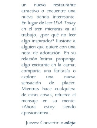 un nuevo restaurante
atractivo o encuentre una
nueva tienda interesante.
En lugar de leer USA Today
en el tren mientras va al
trabajo, ¿por qué no leer
algo inspirador? Ilusione a
alguien que quiere con una
nota de adoración. En su
relación íntima, proponga
algo excitante en la cama;
comparta una fantasía o
explore una nueva
sensación de placer.
Mientras hace cualquiera
de estas cosas, refuerce el
mensaje en su mente:
«Ahora estoy siendo
apasionante».
Jueves: Convertir lo añejo
 