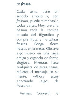 en fresco.
Cada tema tiene un
sentido amplio y, con
frescura, puede mirar casi a
todas partes. Hoy, tire a la
basura toda la comida
pasada del frigorífico y
compre fruta y hortalizas
frescas. Ponga flores
frescas en la mesa. Observe
algo nuevo en una vieja
amiga y dígaselo de forma
elogiosa. Mientras hace
cualquiera de estas cosas,
refuerce el mensaje en su
mente: «Ahora estoy
aportando algo de
frescura».
Viernes: Convertir lo
 