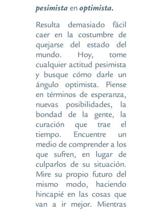 pesimista en optimista.
Resulta demasiado fácil
caer en la costumbre de
quejarse del estado del
mundo. Hoy, tome
cualquier actitud pesimista
y busque cómo darle un
ángulo optimista. Piense
en términos de esperanza,
nuevas posibilidades, la
bondad de la gente, la
curación que trae el
tiempo. Encuentre un
medio de comprender a los
que sufren, en lugar de
culparlos de su situación.
Mire su propio futuro del
mismo modo, haciendo
hincapié en las cosas que
van a ir mejor. Mientras
 