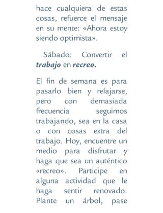 hace cualquiera de estas
cosas, refuerce el mensaje
en su mente: «Ahora estoy
siendo optimista».
Sábado: Convertir el
trabajo en recreo.
El fin de semana es para
pasarlo bien y relajarse,
pero con demasiada
frecuencia seguimos
trabajando, sea en la casa
o con cosas extra del
trabajo. Hoy, encuentre un
medio para disfrutar y
haga que sea un auténtico
«recreo». Participe en
alguna actividad que le
haga sentir renovado.
Plante un árbol, pase
 