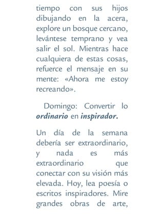 tiempo con sus hijos
dibujando en la acera,
explore un bosque cercano,
levántese temprano y vea
salir el sol. Mientras hace
cualquiera de estas cosas,
refuerce el mensaje en su
mente: «Ahora me estoy
recreando».
Domingo: Convertir lo
ordinario en inspirador.
Un día de la semana
debería ser extraordinario,
y nada es más
extraordinario que
conectar con su visión más
elevada. Hoy, lea poesía o
escritos inspiradores. Mire
grandes obras de arte,
 