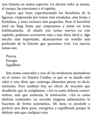 una historia en tantos aspectos. Lo afectan todo: la mente,
el cuerpo, las emociones y el espíritu.
Espero que haya experimentado los beneficios de la
ligereza, empezando por tomar más ensaladas, más frutas y
hortalizas, y unas raciones más pequeñas. Pero el beneficio
total no llega hasta que empezamos a tratar un tema
holísticamente. Al añadir tres temas nuevos en este
capítulo, podemos acercarnos más a una dieta ideal y, algo
mucho más importante, alcanzaremos un sentido más
profundo de la historia que queremos vivir. Los nuevos
temas son:
Pureza
Energía
Equilibrio
Son temas conocidos y una de las tendencias alentadoras
en el comer, en Estados Unidos, es que se va dando más
valor a una dieta que contenga alimentos puros; es decir,
naturales. Pero también hay un efecto de reacción que
desalienta que la cumplamos. «Así es como debería comer»
reduce, más que aumenta, la motivación. «Así es como
disfruto comiendo» no necesita ninguna admonición; lo
hacemos de forma automática. Mi meta es ayudarle a
preferir una dieta pura, energética y equilibrada porque la
disfrute más que cualquier otra.
 