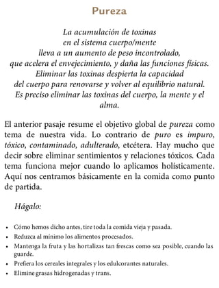 Pureza
La acumulación de toxinas
en el sistema cuerpo/mente
lleva a un aumento de peso incontrolado,
que acelera el envejecimiento, y daña las funciones físicas.
Eliminar las toxinas despierta la capacidad
del cuerpo para renovarse y volver al equilibrio natural.
Es preciso eliminar las toxinas del cuerpo, la mente y el
alma.
El anterior pasaje resume el objetivo global de pureza como
tema de nuestra vida. Lo contrario de puro es impuro,
tóxico, contaminado, adulterado, etcétera. Hay mucho que
decir sobre eliminar sentimientos y relaciones tóxicos. Cada
tema funciona mejor cuando lo aplicamos holísticamente.
Aquí nos centramos básicamente en la comida como punto
de partida.
Hágalo:
• Cómo hemos dicho antes, tire toda la comida vieja y pasada.
• Reduzca al mínimo los alimentos procesados.
• Mantenga la fruta y las hortalizas tan frescas como sea posible, cuando las
guarde.
• Prefiera los cereales integrales y los edulcorantes naturales.
• Elimine grasas hidrogenadas y trans.
 