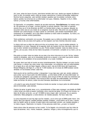 Así, pues, antes de hacer el punto, permítame también decir que, desde que regresé de México
hace un año, he recibido varios miles de correos electrónicos y cientos de llamadas telefónicas.
Muchos hacían preguntas, pero también estaban aquellos que me estaban contando cómo
habían perdido los síntomas de su enfermedad de Lupus, Diabetes, Hepatitis A, B y C, SIDA,
Cáncer y muchas otras enfermedades.
En Hermosillo, mi compañera, maestra de escuela mexicana, Clara Beltrones, ha tratado cerca
de 100 personas en su hogar, muchas mientras yo estuve presente. Para darle un ejemplo,
anoche (hoy es el 14 de diciembre de 2007) un hombre llamó y trajo a su esposa, después de
escuchar sobre esto en una charle de un programa local de radio. Ella entró con una andadera
estándar que usted empuja a lo largo cuando va caminando, pero estaba imposibilitada para
sostenerse en la andadera, por lo que debía sostener su mano sobre la andadera. Su mano y su
pie derecho estaban ambos paralizados.
Tenía problemas caminando con sus pies. Se quejaba que su ciática le estaba dando mucho
dolor. Clara le dio una dosis de 6 gotas y la hizo esperar una hora mientras discutían cosas.
La dama notó que su dolor de ciática se le fue en la primera hora, y que le estaba volviendo la
sensibilidad a su mano. Después de la segunda dosis de 6 gotas una hora más tarde, ella notó
que le volvía también la sensibilidad a su pie. Pronto estaba moviendo todos los dedos de sus
manos y de sus pies. Antes de irse había recuperado el movimiento completo en su mano y en su
pie.
Ella podía ya mover todos los dedos de sus pies y los otros músculos en su pie. Se fue, todavía
usando la andadera, pero ya no necesitaba ayuda de su esposo, y era obvio que pronto estaría
caminando sin la andadera al irse acostumbrando a su nueva movilidad.
No quiero decir que todo el mundo se sana instantáneamente. Muchos trabajan con esto mucho
más tiempo, y a veces hay otras cosas, más involucradas con problemas que con enfermedades.
En el lapso de un año de haber llegado a México vendí más de 8,000 libros dell Suplemento
Mineral Milagroso del Siglo 21, y más de 11,000 botellas de 5.5 onzas de SMM estaban siendo
vendidas en los Estados Unidos cada mes.
Será asunto de los científicos probar o desaprobar lo que digo aquí, pero veo amplia evidencia
para probar que la mayor parte de enfermedades, yo diría hasta el 95% de toda enfermedad es
causada por patógenos que pueden ser matados. Esto incluye el 95% de todas las molestias que
no son causadas por accidentes. Esto incluye el 95% de todas las enfermedades de la sangre,
todas las formas de cáncer y todos los otros llamados desórdenes de la humanidad.
¿Ve usted lo que estoy diciendo? Estamos al borde de resolver la mayor parte de enfermedades
para la humanidad, para siempre.
Cientos de veces la gente viene a mi, y recientemente a Clara para conseguir una botella de SMM
y ellos toman una dosis al querer mostrarles cómo mezclar las gotas. En el lapso de minutos, su
dolor de 20 años se ha ido. ¿Lo ve? El SMM no tiene ningún valor nutricional. Es un asesino,
solamente. Mata patógenos y oxida venenos de metales pesados. No hace nada más.
La única respuesta es que hay algo que fue matado, y es lo único que el SMM puede hacer. Uno
podría decir que algunos metales pesados estaban oxidados, y este podría ser el caso, a veces,
pero ha habido veces en donde el sujeto había sido examinado primero, por metales pesados y
no había ninguno. Realmente no importa. Si las personas están bien, ¿a quien le importa?
Hasta ahora miles de personas se han curado. Yo he llegado a la conclusión que hay miles de
tipos de bacterias, virus, mohos, levaduras, parásitos, hongos y otros microorganismos que no
 