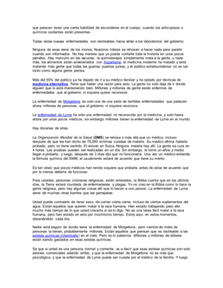 que parecen tener una cierta habilidad de esconderse en el cuerpo, cuando los anticuerpos o
químicos oxidantes están presentes.
Todas estas nuevas enfermedades son rastreables hacia atrás a los laboratorios del gobierno.
Ninguna de esas viene de los monos. Nuestros líderes se rehúsan a hacer nada para pararlo
cuando son informados. No hay manera que yo pueda contarle toda la historia en unos pocos
párrafos. Hay mercurio en las vacunas, la quimioterapia simplemente mata a la gente, y nada
más, los alimentos están envenenados con Aspartame, la medicina moderna ha matado y está
matando más gente que todas las guerras puestas juntas, y el público estadounidense no es tan
tonto como alguna gente piensa.
Más del 55% del público ya ha dejado de ir a su médico familiar y ha optado por técnicas de
medicina alternativa. Tiene que haber una razón para esto. La gente no solo deja de ir donde
alguien que lo está manteniendo bien. Millones y millones de gente están enfermos de
enfermedades que el gobierno ni siquiera quiere reconocer.
La enfermedad de Morgellons es solo una de una serie de terribles enfermedades que padecen
ahora millones de personas, que el gobierno ni siquiera reconoce.
La enfermedad de Lyme ha sido una enfermedad no reconocida por la medicina, y solo hasta
ahora por unos pocos médicos, sin embargo millones tienen la enfermedad de Lyme en el mundo.
Hay docenas de otras.
La Organización Mundial de la Salud (OMS) se rehúsa ir más allá que un médico, incluso
después de que les han dicho de 75,000 víctimas curadas de malaria. Su médico afirma haberla
probado, pero no tiene sentido. El estuvo en Suiza. Ninguna malaria hay allí. La gente se cura en
4 horas. Las pruebas pueden ser realizadas en un día. Sin embargo, le tomó un años y medio
llegar a probarla, y luego, después de 3 días dijo que no funcionaría. Una vez un médico entienda
la fórmula química del SMM, el usualmente estará de acuerdo que tiene su mérito.
Es tan obvio que pocos médicos han tenido siquiera que probarla antes de estar de acuerdo que
por lo menos debería de funcionar.
Para ustedes, personas cristianas religiosas, estén enterados, la Biblia cuenta que en los últimos
días, la Tierra estará inundada de enfermedades y plagas. Yo no creo en la Biblia como lo hace la
gente religiosa, pero hay algunas cosas allí que lo hacen a uno pensar. La enfermedad de Lyme
viene de muchas otras fuentes que las garrapatas.
Usted puede contraerlo de tener sexo, de comer cierta carne, incluso de ciertos suplementos del
agua. Están aquellos que quieren matar a la raza humana. Han estado trabajando para ello
mucho más tiempo de lo que usted crecería si se lo digo. No es una tarea fácil matar a la raza
humana, pero han estado en esto por muchísimo tiempo. Estoy aquí, en estos momentos,
observándolo cada día.
Nadie está seguro de donde viene la enfermedad de Morgellons, pero cientos de miles de
personas la tienen, probablemente millones. Están aquellos que piensan que es rastreable a las
estelas químicas (chemtrails) en el cielo. Pero no lo sabemos. Millones y millones de dólares
están siendo gastados en esas estelas químicas.
Se que si usted es una persona normal y corriente, va a decir que esas estelas químicas son solo
aviones comerciales volando arribe, y que la enfermedad de Morgellons no es más que
psicológica, y que la enfermedad de Lyme puede ser curada por el médico de la familia. Y luego
 