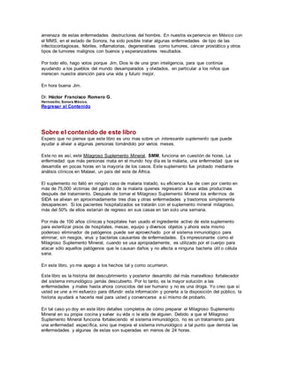 amenaza de estas enfermedades destructoras del hombre. En nuestra experiencia en México con
el MMS, en el estado de Sonora, ha sido posible tratar algunas enfermedades de tipo de las
infectocontagiosas, febriles, inflamatorias, degenerativas como tumores, cáncer prostático y otros
tipos de tumores malignos con buenos y esperanzadores resultados.
Por todo ello, hago votos porque Jim, Dios le de una gran inteligencia, para que continúe
ayudando a los pueblos del mundo desamparados y olvidados, en particular a los niños que
merecen nuestra atención para una vida y futuro mejor.
En hora buena Jim.
Dr. Héctor Francisco Romero G.
Hermosillo, Sonora México.
Regresar al Contenido
Sobre el contenido de este libro
Espero que no piense que este libro es uno mas sobre un interesante suplemento que puede
ayudar a aliviar a algunas personas tomándolo por varios meses.
Este no es así, este Milagroso Suplemento Mineral, SMM, funciona en cuestión de horas. La
enfermedad que más personas mata en el mundo hoy día es la malaria, una enfermedad que se
desarrolla en pocas horas en la mayoría de los casos. Este suplemento fue probado mediante
análisis clínicos en Malawi, un país del este de África.
El suplemento no falló en ningún caso de malaria tratado, su eficiencia fue de cien por ciento en
más de 75,000 víctimas del parásito de la malaria quienes regresaron a sus vidas productivas
después del tratamiento. Después de tomar el Milagroso Suplemento Mineral los enfermos de
SIDA se alivian en aproximadamente tres días y otras enfermedades y trastornos simplemente
desaparecen. Si los pacientes hospitalizados se tratarán con el suplemento mineral milagroso,
más del 50% de ellos estarían de regreso en sus casas en tan solo una semana.
Por más de 100 años clínicas y hospitales han usado el ingrediente activo de este suplemento
para esterilizar pisos de hospitales, mesas, equipo y diversos objetos y ahora este mismo
poderoso eliminador de patógenos puede ser aprovechado por el sistema inmunológico para
eliminar, sin riesgos, virus y bacterias causantes de enfermedades. Es impresionante como el
Milagroso Suplemento Mineral, cuando se usa apropiadamente, es utilizado por el cuerpo para
atacar sólo aquellos patógenos que le causan daños y no afecta a ninguna bacteria útil o célula
sana.
En este libro, yo me apego a los hechos tal y como ocurrieron.
Este libro es la historia del descubrimiento y posterior desarrollo del más maravilloso fortalecedor
del sistema inmunológico jamás descubierto. Por lo tanto, es la mayor solución a las
enfermedades y males hasta ahora conocidos del ser humano y no es una droga. Yo creo que si
usted se une a mi esfuerzo para difundir esta información y ponerla a la disposición del público, la
historia ayudará a hacerla real para usted y convencerse a sí mismo de probarlo.
En tal caso yo doy en este libro detalles completos de cómo preparar el Milagroso Suplemento
Mineral en su propia cocina y salvar su vida o la vida de alguien. Debido a que el Milagroso
Suplemento Mineral funciona fortaleciendo el sistema inmunológico, no es un tratamiento para
una enfermedad específica, sino que mejora el sistema inmunológico a tal punto que derrota las
enfermedades y algunas de estas son superadas en menos de 24 horas.
 