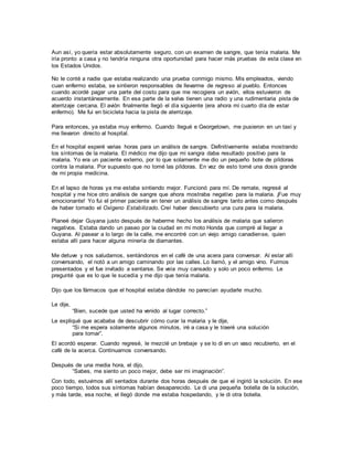 Aun así, yo quería estar absolutamente seguro, con un examen de sangre, que tenía malaria. Me
iría pronto a casa y no tendría ninguna otra oportunidad para hacer más pruebas de esta clase en
los Estados Unidos.
No le conté a nadie que estaba realizando una prueba conmigo mismo. Mis empleados, viendo
cuan enfermo estaba, se sintieron responsables de llevarme de regreso al pueblo. Entonces
cuando acordé pagar una parte del costo para que me recogiera un avión, ellos estuvieron de
acuerdo instantáneamente. En esa parte de la selva tienen una radio y una rudimentaria pista de
aterrizaje cercana. El avión finalmente llegó el día siguiente (era ahora mi cuarto día de estar
enfermo). Me fui en bicicleta hacia la pista de aterrizaje.
Para entonces, ya estaba muy enfermo. Cuando llegué e Georgetown, me pusieron en un taxi y
me llevaron directo al hospital.
En el hospital esperé varias horas para un análisis de sangre. Definitivamente estaba mostrando
los síntomas de la malaria. El médico me dijo que mi sangra daba resultado positivo para la
malaria. Yo era un paciente externo, por lo que solamente me dio un pequeño bote de píldoras
contra la malaria. Por supuesto que no tomé las píldoras. En vez de esto tomé una dosis grande
de mi propia medicina.
En el lapso de horas ya me estaba sintiendo mejor. Funcionó para mí. De remate, regresé al
hospital y me hice otro análisis de sangre que ahora mostraba negativo para la malaria. ¡Fue muy
emocionante! Yo fui el primer paciente en tener un análisis de sangre tanto antes como después
de haber tomado el Oxígeno Estabilizado. Creí haber descubierto una cura para la malaria.
Planeé dejar Guyana justo después de haberme hecho los análisis de malaria que salieron
negativos. Estaba dando un paseo por la ciudad en mi moto Honda que compré al llegar a
Guyana. Al pasear a lo largo de la calle, me encontré con un viejo amigo canadiense, quien
estaba allí para hacer alguna minería de diamantes.
Me detuve y nos saludamos, sentándonos en el café de una acera para conversar. Al estar allí
conversando, el notó a un amigo caminando por las calles. Lo llamó, y el amigo vino. Fuimos
presentados y el fue invitado a sentarse. Se veía muy cansado y solo un poco enfermo. Le
pregunté que es lo que le sucedía y me dijo que tenía malaria.
Dijo que los fármacos que el hospital estaba dándole no parecían ayudarle mucho.
Le dije,
“Bien, sucede que usted ha venido al lugar correcto.”
Le expliqué que acababa de descubrir cómo curar la malaria y le dije,
“Si me espera solamente algunos minutos, iré a casa y le traeré una solución
para tomar”.
El acordó esperar. Cuando regresé, le mezclé un brebaje y se lo di en un vaso recubierto, en el
café de la acerca. Continuamos conversando.
Después de una media hora, el dijo,
“Sabes, me siento un poco mejor, debe ser mi imaginación”.
Con todo, estuvimos allí sentados durante dos horas después de que el ingirió la solución. En ese
poco tiempo, todos sus síntomas habían desaparecido. Le di una pequeña botella de la solución,
y más tarde, esa noche, el llegó donde me estaba hospedando, y le di otra botella.
 