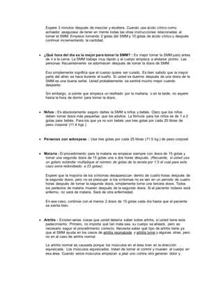 Espere 3 minutos después de mezclar y etcétera. Cuando use ácido cítrico como
activador asegurase de tener en mente todas las otras instrucciones relacionadas al
tomar el SMM. Empiece tomando 2 gotas del SMM y 10 gotas de ácido cítrico y después
continué incrementando la cantidad.
 ¿Qué hora del día es la mejor para tomar la SMM? : Es mejor tomar la SMM justo antes
de ir a la cama. La SMM trabaja muy rápido y el cuerpo empieza a aliviarse pronto. Las
personas frecuentemente se adormecen después de tomar la dosis de SMM.
Eso simplemente significa que el cuerpo quiere ser curado. Es bien sabido que la mayor
parte del alivio se hace durante el sueño. Si usted se duerme después de una dosis de la
SMM es una buena señal. Usted probablemente se sentirá mucho mejor cuando
despierte.
Sin embargo, si siente que empieza un resfriado por la mañana, o en la tarde, no espere
hasta la hora de dormir para tomar la dosis.
 Niños : Es absolutamente seguro darles la SMM a niños y bebés. Claro que los niños
deben tomar dosis más pequeñas que los adultos. La fórmula para los niños es de 1 a 2
gotas para bebés. Para los que ya no son bebés use tres gotas por cada 25 libras de
peso corporal (11.4 kgs.)
 Personas con sobrepeso : Use tres gotas por cada 25 libras (11.5 kg.) de peso corporal.
 Malaria : El procedimiento para la malaria es empezar siempre con dosis de 15 gotas y
tomar una segunda dosis de 15 gotas una o dos horas después. (Recuerde, si usted usa
un gotero estándar multiplique el número de gotas de la receta por 1.5 el cual para este
caso sería redondeado a 23 gotas).
Espere que la mayoría de los síntomas desaparezcan dentro de cuatro horas después de
la segunda dosis, pero no se preocupe si los síntomas no se van en un período de cuatro
horas después de tomar la segunda dosis, simplemente tome una tercera dosis. Todos
los parásitos de malaria mueren después de la segunda dosis. Si el paciente todavía está
enfermo, no será de malaria. Será de otra enfermedad.
En ese caso, continúe con al menos 2 dosis de 15 gotas cada día hasta que el paciente
se sienta bien.
 Artritis : Existen varias cosas que usted debería saber sobre artritis, si usted tiene este
padecimiento. Primero, no importa qué tan mala sea, su cuerpo se aliviará, pero es
necesario seguir el procedimiento correcto. Necesita saber qué tipo de artritis tiene ya
que el SMM ayuda en los casos de artritis reumatoide y artritis lyme y algunas otras, pero
no en al caso de artritis normal.
La artritis normal es causada porque los músculos en el área tiran en la dirección
equivocada. Los músculos equivocados tratan de tomar el control y mueven el cuerpo en
esa área. Cuando estos músculos empiezan a jalar uno contra otro generan dolor y
 