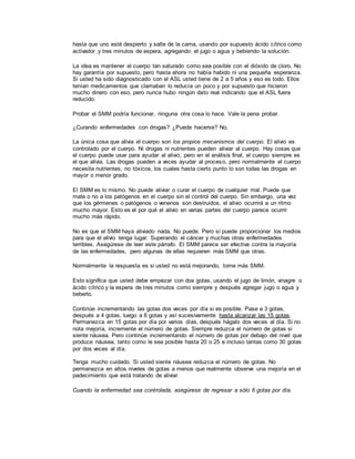 hasta que uno esté despierto y salte de la cama, usando por supuesto ácido cítrico como
activador y tres minutos de espera, agregando el jugo o agua y bebiendo la solución.
La idea es mantener el cuerpo tan saturado como sea posible con el dióxido de cloro. No
hay garantía por supuesto, pero hasta ahora no había habido ni una pequeña esperanza.
Si usted ha sido diagnosticado con el ASL usted tiene de 2 a 5 años y eso es todo. Ellos
tenían medicamentos que clamaban lo reducía un poco y por supuesto que hicieron
mucho dinero con eso, pero nunca hubo ningún dato real indicando que el ASL fuera
reducido.
Probar el SMM podría funcionar, ninguna otra cosa lo hace. Vale la pena probar.
¿Curando enfermedades con drogas? ¿Puede hacerse? No.
La única cosa que alivia el cuerpo son los propios mecanismos del cuerpo. El alivio es
controlado por el cuerpo. Ni drogas ni nutrientes pueden aliviar al cuerpo. Hay cosas que
el cuerpo puede usar para ayudar al alivio, pero en el análisis final, el cuerpo siempre es
el que alivia. Las drogas pueden a veces ayudar al proceso, pero normalmente el cuerpo
necesita nutrientes, no tóxicos, los cuales hasta cierto punto lo son todas las drogas en
mayor o menor grado.
El SMM es lo mismo. No puede aliviar o curar el cuerpo de cualquier mal. Puede que
mate o no a los patógenos en el cuerpo sin el control del cuerpo. Sin embargo, una vez
que los gérmenes o patógenos o venenos son destruidos, el alivio ocurrirá a un ritmo
mucho mayor. Esto es el por qué el alivio en varias partes del cuerpo parece ocurrir
mucho más rápido.
No es que el SMM haya aliviado nada. No puede. Pero sí puede proporcionar los medios
para que el alivio tenga lugar. Superando el cáncer y muchas otras enfermedades
terribles. Asegúrese de leer este párrafo. El SMM parece ser efectiva contra la mayoría
de las enfermedades, pero algunas de ellas requieren más SMM que otras.
Normalmente la respuesta es si usted no está mejorando, tome más SMM.
Esto significa que usted debe empezar con dos gotas, usando el jugo de limón, vinagre o
ácido cítrico y la espera de tres minutos como siempre y después agregar jugo o agua y
beberlo.
Continúe incrementando las gotas dos veces por día si es posible. Pase a 3 gotas,
después a 4 gotas, luego a 6 gotas y así sucesivamente hasta alcanzar las 15 gotas.
Permanezca en 15 gotas por día por varios días, después hágalo dos veces al día. Si no
nota mejoría, incremente el número de gotas. Siempre reduzca el número de gotas si
siente náusea. Pero continúe incrementando el número de gotas por debajo del nivel que
produce náusea, tanto como le sea posible hasta 20 o 25 e incluso tantas como 30 gotas
por dos veces al día.
Tenga mucho cuidado. Si usted siente náusea reduzca el número de gotas. No
permanezca en altos niveles de gotas a menos que realmente observe una mejoría en el
padecimiento que está tratando de aliviar.
Cuando la enfermedad sea controlada, asegúrese de regresar a sólo 6 gotas por día.
 