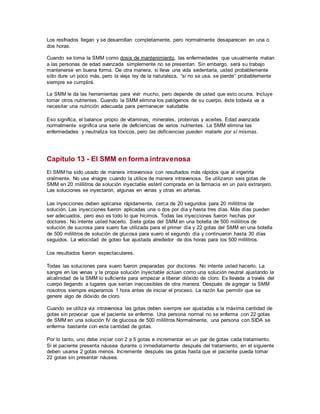Los resfriados llegan y se desarrollan completamente, pero normalmente desaparecen en una o
dos horas.
Cuando se toma la SMM como dosis de mantenimiento, las enfermedades que usualmente matan
a las personas de edad avanzada simplemente no se presentan. Sin embargo, será su trabajo
mantenerse en buena forma. De otra manera, si lleva una vida sedentaria, usted probablemente
sólo dure un poco más, pero la vieja ley de la naturaleza, “si no se usa, se pierde” probablemente
siempre se cumplirá.
La SMM le da las herramientas para vivir mucho, pero depende de usted que esto ocurra. Incluye
tomar otros nutrientes. Cuando la SMM elimina los patógenos de su cuerpo, éste todavía va a
necesitar una nutrición adecuada para permanecer saludable.
Eso significa, el balance propio de vitaminas, minerales, proteínas y aceites. Edad avanzada
normalmente significa una serie de deficiencias de varios nutrientes. La SMM elimina las
enfermedades y neutraliza los tóxicos, pero las deficiencias pueden matarle por sí mismas.
Capítulo 13 - El SMM en forma intravenosa
El SMM ha sido usado de manera intravenosa con resultados más rápidos que al ingerirla
oralmente. No use vinagre cuando la utilice de manera intravenosa. Se utilizaron seis gotas de
SMM en 20 mililitros de solución inyectable estéril comprada en la farmacia en un país extranjero.
Las soluciones se inyectaron, algunas en venas y otras en arterias.
Las inyecciones deben aplicarse rápidamente, cerca de 20 segundos para 20 mililitros de
solución. Las inyecciones fueron aplicadas una o dos por día y hasta tres días. Más días pueden
ser adecuados, pero eso es todo lo que hicimos. Todas las inyecciones fueron hechas por
doctores. No intente usted hacerlo. Siete gotas del SMM en una botella de 500 mililitros de
solución de sucrosa para suero fue utilizada para el primer día y 22 gotas del SMM en una botella
de 500 mililitros de solución de glucosa para suero el segundo día y continuaron hasta 30 días
seguidos. La velocidad de goteo fue ajustada alrededor de dos horas para los 500 mililitros.
Los resultados fueron espectaculares.
Todas las soluciones para suero fueron preparadas por doctores. No intente usted hacerlo. La
sangre en las venas y la propia solución inyectable actúan como una solución neutral ajustando la
alcalinidad de la SMM lo suficiente para empezar a liberar dióxido de cloro. Es llevada a través del
cuerpo llegando a lugares que serían inaccesibles de otra manera. Después de agregar la SMM
nosotros siempre esperamos 1 hora antes de iniciar el proceso. La razón fue permitir que se
genere algo de dióxido de cloro.
Cuando se utiliza vía intravenosa las gotas deben siempre ser ajustadas a la máxima cantidad de
gotas sin provocar que el paciente se enferme. Una persona normal no se enferma con 22 gotas
de SMM en una solución IV de glucosa de 500 mililitros Normalmente, una persona con SIDA se
enferma bastante con esta cantidad de gotas.
Por lo tanto, uno debe iniciar con 2 a 5 gotas e incrementar en un par de gotas cada tratamiento.
Si el paciente presenta náusea durante o inmediatamente después del tratamiento, en el siguiente
deben usarse 2 gotas menos. Incremente después las gotas hasta que el paciente pueda tomar
22 gotas sin presentar náusea.
 
