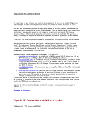 Adquisición del Clorito de Sodio
Mi sugerencia es que obtenga una provisión extra de clorito de sodio si es posible. El gobierno
actuará según le dicten las compañías de drogas para limitar las ventas de clorito de sodio.
Una vez que la demanda de clorito de sodio para usarse en el SMM aumente, se reducirán las
ganancias de las compañías de drogas. Ellas pelearán. Ellas no pueden ganar, pero créame que
lo intentarán. Usted puede ayudar a este programa simplemente comprando 100 libras y
almacenándolas. Adquisición de pequeñas cantidades de clorito de sodio (de 100 gramos a 5
libras). Existen pocas compañías químicas que proveen sustancias químicas a los estudiantes.
Estas junto con otras compañías que ofrecen químicos para laboratorios son las más accesibles.
Normalmente se puede ordenar por Internet. Sólo escriba en el buscador Google “clorito de
sodio”. O si sólo quiere Oxígeno Estabilizado escriba “Oxígeno Estabilizado”. También puede
escribir “laboratorios químicos” y “clorito de sodio”. Las compañías listadas abajo están en los
Estados Unidos de Norteamérica. Las he incluido sólo para darle una idea de qué tipo de
proveedores químicos tienen clorito de sodio.
Aquí están varias casas proveedoras que venden clorito de sodio.
 www.advanced-scientific.net - A esta fecha, 9/1/2006, cuesta $36.45 dólares por 100 gr.,
$117.00 dólares por 500 gr., $361.00 dólares por 2,500 gr (5.5 libras).
 www.sciencelab.com - A esta fecha, 9/1/2006, la compañía Laboratorios Científicos vende
100 gr. por $38.00 dólares, 500 gr. por $115.00 dólares, 2500 gr. por $331.00 dólares y
un barril de 100 libras por $725.00 dólares. En otras partes, puede encontrar 100 libras
por $400.00 dólares.
 www.labdepotinc.com - Mismos precios que la compañía Advanced-Scientific mencionada
anteriormente.
 https://secure5.nexternal.com - Mismos precios que los anteriores. Las cantidades grandes
de clorito de sodio vienen en barriles de acero de 100 libras. Si usted quiere hacer un
poco más, como 100 botellas de 4 onzas para vender y regalárselas a sus vecinos y
amigos, usted necesitará al menos 10 libras.
Como puede ver de los precios anteriores, un barril de 100 libras le costará menos que el costo
de 10 onzas. El problema es que usted necesita pertenecer a una compañía para poder comprar
barriles de 100 libras, por regla general.
Algunas de estas compañías, listadas en Internet, venden a personas particulares, pero la
mayoría no.
Regresar al Contenido
Capítulo 16 - Cómo elaborar el SMM en su cocina
Elaborando 12.6 onzas del SMM
 
