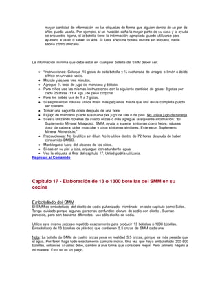 mayor cantidad de información en las etiquetas de forma que alguien dentro de un par de
años pueda usarla. Por ejemplo, si un huracán daña la mayor parte de su casa y la ayuda
se encuentra lejana, si la botella tiene la información apropiada puede utilizarse para
ayudarlo a usted o salvar su vida. Si fuera sólo una botella oscura sin etiqueta, nadie
sabría cómo utilizarla.
La información mínima que debe estar en cualquier botella del SMM deber ser:
 “Instrucciones: Coloque 15 gotas de esta botella y ½ cucharada de vinagre o limón o ácido
cítrico en un vaso vacío.
 Mezcle y espere tres minutos.
 Agregue ½ vaso de jugo de manzana y bébalo.
 Para niños use las mismas instrucciones con la siguiente cantidad de gotas: 3 gotas por
cada 25 libras (11.4 kgs.) de peso corporal.
 Para los bebés use de 1 a 2 gotas.
 Si se presentan náusea utilice dosis más pequeñas hasta que una dosis completa pueda
ser tolerada.
 Tomar una segunda dosis después de una hora.
 El jugo de manzana puede sustituirse por jugo de uva o de piña. No utilice jugo de naranja.
 Si está utilizando botellas de cuatro onzas o más agregue la siguiente información: “El
Suplemento Mineral Milagroso, SMM, ayuda a superar síntomas como fiebre, náusea,
dolor de cabeza, dolor muscular y otros síntomas similares. Este es un Suplemento
Mineral Alimenticio.”
 Precauciones: No lo utilice sin diluir. No lo utilice dentro de 72 horas después de haber
consumido DMSO.
 Manténgase fuera del alcance de los niños.
 Si cae en su piel u ojos, enjuague con abundante agua.
 Vea la etiqueta al final del capítulo 17. Usted podría utilizarla.
Regresar al Contenido
Capítulo 17 - Elaboración de 13 o 1300 botellas del SMM en su
cocina
Embotellado del SMM
El SMM es embotellado del clorito de sodio pulverizado, nombrado en este capítulo como Sales.
Tenga cuidado porque algunas personas confunden cloruro de sodio con clorito . Suenan
parecido, pero son bastante diferentes, use sólo clorito de sodio.
Utilice este mismo proceso repetido exactamente para producir 13 botellas o 1000 botellas.
Embotellado de 13 botellas de plástico que contienen 5.5 onzas de SMM cada una.
Nota: La botella de SMM de cuatro onzas pesa en realidad 5.5 onzas, porque es más pesada que
el agua. Por favor haga todo exactamente como le indico. Una vez que haya embotellado 300-500
botellas, entonces si usted debe, cambie a una forma que considere mejor. Pero primero hágalo a
mi manera. Esto no es un juego.
 