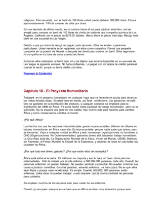 peligroso. Pero recuerde, con el barril de 100 libras usted puede elaborar 500,000 dosis. Eso es
aproximadamente 1/10 de centavo de dólar por dosis.
En una decisión de último minuto, en mi camino hacia el sur para publicar este libro, me las
arreglé para comprar un barril de 100 libras de clorito de sodio de una compañía química de Los
Ángeles, California por el precio de $278.00 dólares. Hasta ahora el precio más bajo. Recogí este
barril en una sucursal en Las Vegas.
Debido a que yo mismo la recogí no pagué costo de envío. Ellos no venden a personas
particulares. Usted necesita estar registrado con ellos como compañía. Formé una pequeña
compañía en un pueblo de Nevada y después les llamé para ordenar un barril. Ellos registraron
mi compañía en su base de datos cuando les llamé.
Entonces ellos ordenaron el barril para mí y me dijeron que estaría disponible en su sucursal de
Las Vegas la siguiente semana. No hubo problemas. Lo pagué con mi tarjeta de crédito personal
cuando la recibí, ya que no tenía crédito con ellos.
Regresar al Contenido
Capítulo 18 - El Proyecto Humanitario
Trabajaré en mi proyecto humanitario en cualquier lugar que se necesite mi ayuda para alcanzar
las metas listadas abajo. Si usted tiene en donde, por favor contácteme. Las ganancias de este
libro se gastarán en la distribución del producto, y cualquier sobrante se empleará para la
distribución del SMM en África. Ya se ha hecho cierta cantidad de trabajo humanitario, pero no es
suficiente. No es siquiera una gota en una cubeta. Hay mucho más para hacerse para cambiar
África y como consecuencia cambiar al mundo.
¿Por qué África?
Los hechos son que las naciones industrializadas gastan impronunciables billones de dólares en
labores humanitarias en África cada año. Es impronunciable porque nadie sabe que tantos, pero
es tremendo. Vaya a cualquier ciudad en África y verá numerosas organizaciones no lucrativas o
ONG (Organizaciones No Gubernamentales) gastando dinero allá, haciendo trabajo humanitario.
La Cruz Roja está allá, La Organización Mundial de la Salud, Visión del Mundo, USAID, Médicos
sin Fronteras, el Fondo Mundial, la Ciudad de la Esperanza, y docenas de otras en casi todas las
ciudades de África.
¿Por qué todo ese dinero gastado? ¿Por que están ellos tan atrasados?
África está sobre el ecuador. Es cálido en su mayoría y eso lo hace un buen clima para las
enfermedades. Sólo la malaria por si sola enferma a 500,000,000 personas cada año. Cuando las
personas enferman no pueden trabajar. No pueden sembrar o cosechar. No pueden construir sus
casas o producir carretillas. En otras palabras, estando enfermos, se hace poco. No es que ellos
sean flojos o porque sean incivilizados. Es simple. Cuando 500,000, 000 personas están
enfermas, todos esos no pueden trabajar, y esto requiere casi la misma cantidad de personas
para cuidarlos.
Se emplean muchos de los recursos sólo para cuidar de los enfermos.
Cuando yo era joven siempre escuchaba que en África estaban muy atrasados porque eran
 