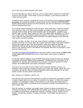 ¿Se ve eso como un pobre panorama para usted?
El mismo tratamiento por más de 100 años y no hay cambios reales, tampoco en el tratamiento
mismo en esos 100 años. Y ellos todavía lo usan y lo investigan, y más personas mueren de
cáncer que nunca antes.
La segunda teoría, la teoría no aceptada del cáncer, es la que postula que el cáncer es causado
por un virus muy inusual que cambia su tamaño y forma de virus a bacteria y a virus de nuevo.
Existen muchos términos técnicos que estoy omitiendo, pero ésa es la idea básica. Esta segunda
teoría es llamada pleomorfismo.
No se permite realizar investigación sobre esta teoría. Usted puede decir, “Pensé que América
era un país libre”. Bien, lo es, pero no para aquéllos que quieren investigar sobre esta teoría
particular sobre el cáncer. No hay dinero disponible para tal investigación, y aquéllos que lo
intentan topan con pared. Nadie coopera con ellos. Sus colegas dejan de hablarles. La FDA, la
FTC y la AMA ponen todo obstáculo posible que puedan en su camino. Permítame decirlo de
nuevo, todas las curas suprimidas que han funcionado han estado basadas en esta teoría del
virus inusual o conceptos similares.
Por favor, por favor, por favor, no me crea. Vaya a Internet e investigue lo suficiente para
encontrar los hechos. Los hechos están allí y cuando usted tiene hechos usted puede probarlos.
Siempre hay prueba en algún lado, frecuentemente oculta, pero posible de encontrar.
Necesitamos millones más de personas que sepan estos hechos. Ellos no tienen que ser
técnicos; sólo necesitan saber lo que realmente está pasando. Permítame recomendarle un libro
para que empiece a leer.
Es el libro The Cancer Cure that Worked (La Cura para el Cáncer que Funcionó) por Barry Lynes
y John Crane. Ellos dan referencias y dicen a dónde puede ir para obtener los registros
originales.
En este libro estamos hablando acerca del SMM. Hasta ahora muchas personas han declarado
que después de tomar el SMM su cáncer desapareció. El SMM mata virus y bacterias. Se ha
establecido por 100 años que el dióxido de cloro mata virus y bacterias. Nosotros no hemos
probado que el SMM atacará a las células cancerígenas mutadas.
Pero que lo que ha ocurrido es que el cáncer de piel incluyendo melanoma se seca y se
desprende como la costra de una llaga. No parece que el cáncer fue atacado, parece más como
si el cáncer solo dejó de crecer y el cuerpo simplemente alivió el área afectada. Eso es lo que
hubiera ocurrido si el virus hubiera sido eliminado.
Bien, nosotros no lo sabemos, ¿verdad? Aún.
Aquí está una cosa más que la FDA realmente no quiere que usted sepa. Los ataques al corazón
no tienen ninguna relación con los niveles de colesterol en su sangre . La AMA y otros grupos
orientados a la investigación médica no han producido un solo estudio que pruebe que las
personas con altos niveles de colesterol tienen más ataques al corazón que las personas que
tienen niveles bajos.
Ellos han probado, sin embargo, que pueden vender millones de dólares de productos que
disminuyen el colesterol. El Dr. Matthias Rath ha mostrado que la razón de los ataques al corazón
es la deficiencia de vitamina, principalmente vitamina C. Consiga sus libros. Créame. El lo ha
probado. Las vitaminas previenen los ataques al corazón, no las drogas que disminuyen el
colesterol.
 