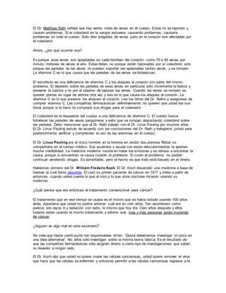 El Dr. Matthias Rath señala que hay varios miles de venas en el cuerpo. Estas no se taponan y
causan problemas. Si el colesterol en la sangre estuviera causando problemas, causaría
problemas en todo el cuerpo. Solo diez pulgadas de venas justo en el corazón son afectadas por
el colesterol.
Ahora, ¿por qué ocurrirá eso?
Es porque esas venas son aplastadas en cada bombeo del corazón, como 70 a 80 veces por
minuto, millones de veces al año. Estas fallan, no porque están taponadas por el colesterol, sino
porque las paredes de las venas no pueden soportar ser aplastadas tantas veces, y se rompen.
La vitamina C es lo que causa que las paredes de las venas se fortalezcan.
El escorbuto es una deficiencia de vitamina C y los ataques al corazón son parte del mismo
problema. El depósito sobre las paredes de esas venas en particular sólo incrementa la fuerza y
previene la ruptura y no por el objetivo de taponar las venas. Cuando las venas se rompen se
quedan planas en lugar de abrirse otra vez y eso es lo que causa los ataques al corazón. La
vitamina C es lo que previene los ataques al corazón. Lea los libros del Dr. Raths y asegúrese de
comprar vitamina C. Las compañías farmacéuticas definitivamente no quieren que usted lea sus
libros porque si lo hace no comprará sus drogas para el colesterol.
El colesterol es la respuesta del cuerpo a una deficiencia de vitamina C. El cuerpo busca
fortalecer las paredes de vasos sanguíneos y evita que se rompan depositando colesterol sobre
las paredes. Debo mencionar que el Dr. Rath trabajó con el Dr. Linus Pauling por muchos años.
El Dr. Linus Pauling estuvo de acuerdo con las conclusiones del Dr. Rath y trabajaron juntos para
posteriormente verificar y comprender el uso de las vitaminas en el cuerpo.
El Dr. Linus Pauling era el único hombre en la historia en recibir dos premios Nóbel no
compartidos en el campo médico. Sus acuerdos y ayuda con estos descubrimientos le aportan
mucha credibilidad. La medicina moderna insiste en tratar los síntomas y se rehúsa a encontrar la
causa, porque si encuentran la causa curarán el problema. Si curan el problema, no podrán
continuar vendiendo drogas. Es lamentable, pero el hecho es que todo está basado en el dinero.
Hablemos primero del Dr. William Frederic Koch. El Dr. Koch desarrolló una medicina a base de
hierbas la cual llamó glioxilida. Él curó su primer paciente de cáncer en 1917 y miles a partir de
entonces, cuando usted cuenta lo que él hizo y lo que otros doctores hicieron usando su
medicina.
¿Cuál piensa que era entonces el tratamiento convencional para cáncer?
El tratamiento que en ese tiempo se usaba es el mismo que se había estado usando 100 años
atrás. Apostaría que usted no podría adivinar cuál era en cien años. Tan asombroso como
parece, era rayos X y radiación con radio, lo mismo que hoy día. Cien años después y ellos
todavía están usando el mismo tratamiento y adivine qué, más y más personas están muriendo
de cáncer.
¿Alguien ve algo mal en este escenario?
No cree que hasta cierto punto los responsables dirían, “Quizá deberíamos investigar un poco en
una idea alternativa” No, ellos sólo investigan sobre la misma teoría básica. Es el resultado de
que las compañías farmacéuticas sólo asignan dinero a cierto tipo de investigaciones que saben
no llevarán a ningún lado.
El Dr. Koch dijo que usted no quiere matar las células cancerosas, usted quiere remover el virus
que hace que las células se enfermen y entonces permitir a las células cancerosas regresar a la
 