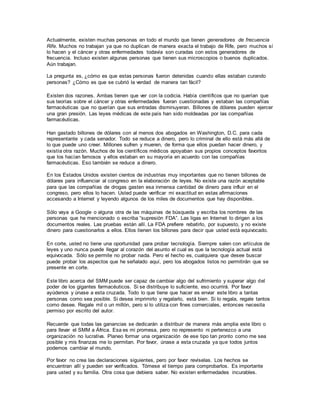 Actualmente, existen muchas personas en todo el mundo que tienen generadores de frecuencia
Rife. Muchos no trabajan ya que no duplican de manera exacta el trabajo de Rife, pero muchos sí
lo hacen y el cáncer y otras enfermedades todavía son curadas con estos generadores de
frecuencia. Incluso existen algunas personas que tienen sus microscopios o buenos duplicados.
Aún trabajan.
La pregunta es, ¿cómo es que estas personas fueron detenidas cuando ellas estaban curando
personas? ¿Cómo es que se cubrió la verdad de manera tan fácil?
Existen dos razones. Ambas tienen que ver con la codicia. Había científicos que no querían que
sus teorías sobre el cáncer y otras enfermedades fueran cuestionadas y estaban las compañías
farmacéuticas que no querían que sus entradas disminuyeran. Billones de dólares pueden ejercer
una gran presión. Las leyes médicas de este país han sido moldeadas por las compañías
farmacéuticas.
Han gastado billones de dólares con al menos dos abogados en Washington, D.C. para cada
representante y cada senador. Todo se reduce a dinero, pero lo criminal de ello está más allá de
lo que puede uno creer. Millones sufren y mueren, de forma que ellos puedan hacer dinero, y
existía otra razón. Muchos de los científicos médicos apoyaban sus propios conceptos favoritos
que los hacían famosos y ellos estaban en su mayoría en acuerdo con las compañías
farmacéuticas. Eso también se reduce a dinero.
En los Estados Unidos existen cientos de industrias muy importantes que no tienen billones de
dólares para influenciar al congreso en la elaboración de leyes. No existe una razón aceptable
para que las compañías de drogas gasten esa inmensa cantidad de dinero para influir en el
congreso, pero ellos lo hacen. Usted puede verificar mi exactitud en estas afirmaciones
accesando a Internet y leyendo algunos de los miles de documentos que hay disponibles.
Sólo vaya a Google o alguna otra de las máquinas de búsqueda y escriba los nombres de las
personas que he mencionado o escriba “supresión FDA”. Las ligas en Internet lo dirigen a los
documentos reales. Las pruebas están allí. La FDA prefiere rebatirlo, por supuesto, y no existe
dinero para cuestionarlos a ellos. Ellos tienen los billones para decir que usted está equivocado.
En corte, usted no tiene una oportunidad para probar tecnología. Siempre salen con artículos de
leyes y uno nunca puede llegar al corazón del asunto el cual es que la tecnología actual está
equivocada. Sólo se permite no probar nada. Pero el hecho es, cualquiera que desee buscar
puede probar los aspectos que he señalado aquí, pero los abogados listos no permitirán que se
presente en corte.
Este libro acerca del SMM puede ser capaz de cambiar algo del sufrimiento y superar algo del
poder de los gigantes farmacéuticos. Si se distribuye lo suficiente, eso ocurrirá. Por favor
ayúdenos y únase a esta cruzada. Todo lo que tiene que hacer es enviar este libro a tantas
personas como sea posible. Si desea imprimirlo y regalarlo, está bien. Si lo regala, regale tantos
como desee. Regale mil o un millón, pero si lo utiliza con fines comerciales, entonces necesita
permiso por escrito del autor.
Recuerde que todas las ganancias se dedicarán a distribuir de manera más amplia este libro o
para llevar el SMM a África. Esa es mi promesa, pero no represento ni pertenezco a una
organización no lucrativa. Planeo formar una organización de ese tipo tan pronto como me sea
posible y mis finanzas me lo permitan. Por favor, únase a esta cruzada ya que todos juntos
podemos cambiar el mundo.
Por favor no crea las declaraciones siguientes, pero por favor revíselas. Los hechos se
encuentran allí y pueden ser verificados. Tómese el tiempo para comprobarlos. Es importante
para usted y su familia. Otra cosa que debiera saber. No existen enfermedades incurables.
 