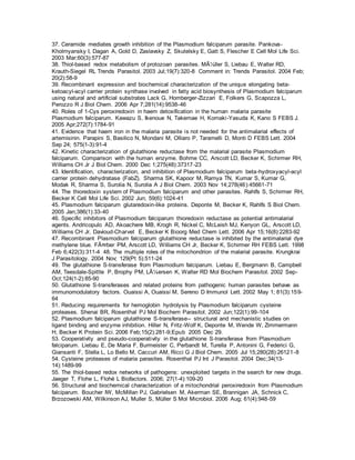 37. Ceramide mediates growth inhibition of the Plasmodium falciparum parasite. Pankova-
Kholmyansky I, Dagan A, Gold D, Zaslavsky Z, Skutelsky E, Gatt S, Flescher E Cell Mol Life Sci.
2003 Mar;60(3):577-87
38. Thiol-based redox metabolism of protozoan parasites. MÃ¼ller S, Liebau E, Walter RD,
Krauth-Siegel RL Trends Parasitol. 2003 Jul;19(7):320-8 Comment in: Trends Parasitol. 2004 Feb;
20(2):58-9
39. Recombinant expression and biochemical characterization of the unique elongating beta-
ketoacyl-acyl carrier protein synthase involved in fatty acid biosynthesis of Plasmodium falciparum
using natural and artificial substrates Lack G, Homberger-Zizzari E, Folkers G, Scapozza L,
Perozzo R J Biol Chem. 2006 Apr 7;281(14):9538-46
40. Roles of 1-Cys peroxiredoxin in haem detoxification in the human malaria parasite
Plasmodium falciparum. Kawazu S, Ikenoue N, Takemae H, Komaki-Yasuda K, Kano S FEBS J.
2005 Apr;272(7):1784-91
41. Evidence that haem iron in the malaria parasite is not needed for the antimalarial effects of
artemisinin. Parapini S, Basilico N, Mondani M, Olliaro P, Taramelli D, Monti D FEBS Lett. 2004
Sep 24; 575(1-3):91-4
42. Kinetic characterization of glutathione reductase from the malarial parasite Plasmodium
falciparum. Comparison with the human enzyme. Bohme CC, Arscott LD, Becker K, Schirmer RH,
Williams CH Jr J Biol Chem. 2000 Dec 1;275(48):37317-23
43. Identification, characterization, and inhibition of Plasmodium falciparum beta-hydroxyacyl-acyl
carrier protein dehydratase (FabZ). Sharma SK, Kapoor M, Ramya TN, Kumar S, Kumar G,
Modak R, Sharma S, Surolia N, Surolia A J Biol Chem. 2003 Nov 14;278(46):45661-71
44. The thioredoxin system of Plasmodium falciparum and other parasites. Rahlfs S, Schirmer RH,
Becker K Cell Mol Life Sci. 2002 Jun; 59(6):1024-41
45. Plasmodium falciparum glutaredoxin-like proteins. Deponte M, Becker K, Rahlfs S Biol Chem.
2005 Jan;386(1):33-40
46. Specific inhibitors of Plasmodium falciparum thioredoxin reductase as potential antimalarial
agents. Andricopulo AD, Akoachere MB, Krogh R, Nickel C, McLeish MJ, Kenyon GL, Arscott LD,
Williams CH Jr, Davioud-Charvet E, Becker K Bioorg Med Chem Lett. 2006 Apr 15;16(8):2283-92
47. Recombinant Plasmodium falciparum glutathione reductase is inhibited by the antimalarial dye
methylene blue. FÃ¤rber PM, Arscott LD, Williams CH Jr, Becker K, Schirmer RH FEBS Lett. 1998
Feb 6;422(3):311-4 48. The multiple roles of the mitochondrion of the malarial parasite. Krungkrai
J Parasitology. 2004 Nov; 129(Pt 5):511-24
49. The glutathione S-transferase from Plasmodium falciparum. Liebau E, Bergmann B, Campbell
AM, Teesdale-Spittle P, Brophy PM, LÃ¼ersen K, Walter RD Mol Biochem Parasitol. 2002 Sep-
Oct;124(1-2):85-90
50. Glutathione S-transferases and related proteins from pathogenic human parasites behave as
immunomodulatory factors. Ouaissi A, Ouaissi M, Sereno D Immunol Lett. 2002 May 1; 81(3):159-
64
51. Reducing requirements for hemoglobin hydrolysis by Plasmodium falciparum cysteine
proteases. Shenai BR, Rosenthal PJ Mol Biochem Parasitol. 2002 Jun;122(1):99-104
52. Plasmodium falciparum glutathione S-transferase-- structural and mechanistic studies on
ligand binding and enzyme inhibition. Hiller N, Fritz-Wolf K, Deponte M, Wende W, Zimmermann
H, Becker K Protein Sci. 2006 Feb;15(2):281-9;Epub 2005 Dec 29.
53. Cooperativity and pseudo-cooperativity in the glutathione S-transferase from Plasmodium
falciparum. Liebau E, De Maria F, Burmeister C, Perbandt M, Turella P, Antonini G, Federici G,
Giansanti F, Stella L, Lo Bello M, Caccuri AM, Ricci G J Biol Chem. 2005 Jul 15;280(28):26121-8
54. Cysteine proteases of malaria parasites. Rosenthal PJ Int J Parasitol. 2004 Dec;34(13-
14):1489-99
55. The thiol-based redox networks of pathogens: unexploited targets in the search for new drugs.
Jaeger T, Flohe L, Flohé L Biofactors. 2006; 27(1-4):109-20
56. Structural and biochemical characterization of a mitochondrial peroxiredoxin from Plasmodium
falciparum. Boucher IW, McMillan PJ, Gabrielsen M, Akerman SE, Brannigan JA, Schnick C,
Brzozowski AM, Wilkinson AJ, Muller S, Müller S Mol Microbiol. 2006 Aug; 61(4):948-59
 