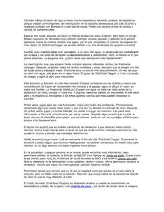 También influyó el hecho de que yo tenía mucha experiencia haciendo pruebas de laboratorio
porque trabajé como ingeniero de investigación en la industria aeroespacial por casi 25 años y
realizaba pruebas con Bombas-A y ese tipo de cosas. Probé una docena o más de ácidos y
cientos de combinaciones.
Esperar dos horas después de hacer la mezcla estaba bien para el doctor, pero para mi amigo
Moses Augustino no resultaba muy práctico. Siempre andaba apurado y además se le podían
presentar casos de malaria durante sus viajes, por lo que necesitaba un método de preparación
más rápido. El Stabilized Oxygen es estable debido a su alta alcalinidad (lo opuesto a acidez).
Cuando unas cuantas gotas eran agregadas a un vaso con agua, su alcalinidad era neutralizada
por el agua y los iones de las gotas se desestabilizaban y desprendían cloro, al menos es lo que
pensé entonces. La pregunta era: ¿cómo hacer que esto ocurra más rápidamente?
La investigación tuvo que esperar hasta comprar algunos diferentes ácidos, los finalmente
conseguí. Después de probar todos los ácidos minerales y otros, descubrí que el vinagre con 5%
de ácido acético trabajaba mejor. Entonces hice un simple mini descubrimiento. En vez de usar
un vaso con agua, sólo puse en un vaso limpio 20 gotas de Stabilized Oxygen y ¼ de cucharada
de vinagre y agité el vaso para mezclarlos.
Esto funcionó ¡y funcionó en sólo tres minutos! Chequé la mezcla con las cintillas y marcó una
concentración de 5 ppm en únicamente tres minutos y al agregar agua se diluyó a 1 ppm, su
sabor era horrible. La mezcla de Stabilized Oxygen con agua no sabe tan mala antes de la
producción de cloro, aunque sí sabe mal. A algunas personas parece no importarles el mal sabor
pero a la mayoría sí, incluyendo a los niños quienes son los que más pueden necesitar la
solución.
Probé varios jugos para ver cuál funcionaba mejor pero hubo dos problemas. Primeramente,
necesitaba algo que tuviera buen sabor y que a la vez no alterara la cantidad de cloro. Después
de probar varios jugos y muchas bebidas me quedé con jugo de manzana. Les pasé esta
información a Tanzania y la utilizaron por varios meses, después algo sucedió que no volví a
tener noticias de ellos. Me preocupaba que se hubieran caído en uno de sus viajes a Kilimanjaro,
porque sólo desaparecieron.
El doctor me explicó que se andaba cambiando de residencia y que tampoco había tenido
noticias. Nunca supe más de ellos a pesar de que les envié muchos mensajes electrónicos. Me
ayudaron mucho y extraño sus mensajes electrónicos.
Usted se estará preguntando cuál es realmente la fórmula del Stabilized Oxygen. Finalmente la
encontré y estoy seguro que muchos investigadores la hubieran encontrado en media hora, pero
viviendo en un lago desierto con bajos ingresos toma tiempo.
En la actualidad, cualquier persona en el mundo puede encontrar esta información, pero
permítame evitarle la molestia, la fórmula es NaClO2 y su nombre es clorito de sodio. Suena como
la sal común, pero no lo es, la fórmula de la sal de mesa es NaCl y se le llama cloruro de sodio.
Note la diferencia en la terminación de las palabras clorito y cloruro. Ahora permítame contarle la
verdadera historia que todos los investigadores parecen haberse perdido.
Permítame decirle que el cloro que yo olí era en realidad cloro que estaba en el aire sobre la
solución, pero no había cloro en la solución. Descubrí que lo que había en la solución es dióxido
de cloro el cual es muy diferente al cloro.
El clorito de sodio (Stabilized Oxygen) es altamente alcalino y cuando es neutralizado se
desestabiliza y libera, no oxígeno, sino dióxido de cloro y es de ahí de donde viene el oxígeno.
 