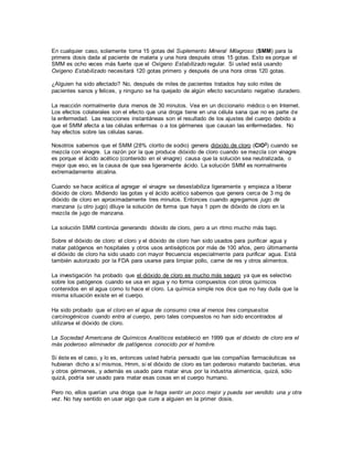 En cualquier caso, solamente toma 15 gotas del Suplemento Mineral Milagroso (SMM) para la
primera dosis dada al paciente de malaria y una hora después otras 15 gotas. Esto es porque el
SMM es ocho veces más fuerte que el Oxígeno Estabilizado regular. Si usted está usando
Oxígeno Estabilizado necesitará 120 gotas primero y después de una hora otras 120 gotas.
¿Alguien ha sido afectado? No, después de miles de pacientes tratados hay solo miles de
pacientes sanos y felices, y ninguno se ha quejado de algún efecto secundario negativo duradero.
La reacción normalmente dura menos de 30 minutos. Vea en un diccionario médico o en Internet.
Los efectos colaterales son el efecto que una droga tiene en una célula sana que no es parte de
la enfermedad. Las reacciones instantáneas son el resultado de los ajustes del cuerpo debido a
que el SMM afecta a las células enfermas o a los gérmenes que causan las enfermedades. No
hay efectos sobre las células sanas.
Nosotros sabemos que el SMM (28% clorito de sodio) genera dióxido de cloro (ClO2) cuando se
mezcla con vinagre. La razón por la que produce dióxido de cloro cuando se mezcla con vinagre
es porque el ácido acético (contenido en el vinagre) causa que la solución sea neutralizada, o
mejor que eso, es la causa de que sea ligeramente ácido. La solución SMM es normalmente
extremadamente alcalina.
Cuando se hace acética al agregar el vinagre se desestabiliza ligeramente y empieza a liberar
dióxido de cloro. Midiendo las gotas y el ácido acético sabemos que genera cerca de 3 mg de
dióxido de cloro en aproximadamente tres minutos. Entonces cuando agregamos jugo de
manzana (u otro jugo) diluye la solución de forma que haya 1 ppm de dióxido de cloro en la
mezcla de jugo de manzana.
La solución SMM continúa generando dióxido de cloro, pero a un ritmo mucho más bajo.
Sobre el dióxido de cloro: el cloro y el dióxido de cloro han sido usados para purificar agua y
matar patógenos en hospitales y otros usos antisépticos por más de 100 años, pero últimamente
el dióxido de cloro ha sido usado con mayor frecuencia especialmente para purificar agua. Está
también autorizado por la FDA para usarse para limpiar pollo, carne de res y otros alimentos.
La investigación ha probado que el dióxido de cloro es mucho más seguro ya que es selectivo
sobre los patógenos cuando se usa en agua y no forma compuestos con otros químicos
contenidos en el agua como lo hace el cloro. La química simple nos dice que no hay duda que la
misma situación existe en el cuerpo.
Ha sido probado que el cloro en el agua de consumo crea al menos tres compuestos
carcinogénicos cuando entra al cuerpo, pero tales compuestos no han sido encontrados al
utilizarse el dióxido de cloro.
La Sociedad Americana de Químicos Analíticos estableció en 1999 que el dióxido de cloro era el
más poderoso eliminador de patógenos conocido por el hombre.
Si éste es el caso, y lo es, entonces usted habría pensado que las compañías farmacéuticas se
hubieran dicho a sí mismos, Hmm, si el dióxido de cloro es tan poderoso matando bacterias, virus
y otros gérmenes, y además es usado para matar virus por la industria alimenticia, quizá, sólo
quizá, podría ser usado para matar esas cosas en el cuerpo humano.
Pero no, ellos querían una droga que le haga sentir un poco mejor y pueda ser vendido una y otra
vez. No hay sentido en usar algo que cure a alguien en la primer dosis.
 