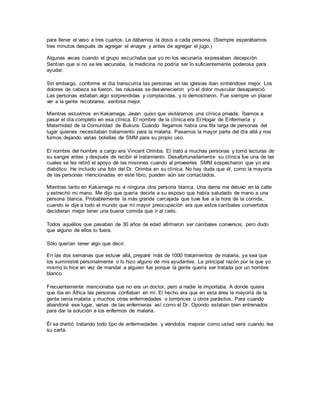 para llenar el vaso a tres cuartos. Le dábamos la dosis a cada persona. (Siempre esperábamos
tres minutos después de agregar el vinagre y antes de agregar el jugo.)
Algunas veces cuando el grupo escuchaba que yo no los vacunaría expresaban decepción.
Sentían que si no se les vacunaba, la medicina no podría ser lo suficientemente poderosa para
ayudar.
Sin embargo, conforme el día transcurría las personas en las iglesias iban sintiéndose mejor. Los
dolores de cabeza se fueron, las náuseas se desvanecieron y/o el dolor muscular desapareció.
Las personas estaban algo sorprendidas y complacidas, y lo demostraron. Fue siempre un placer
ver a la gente recobrarse, sentirse mejor.
Mientras estuvimos en Kakamega, Javan quiso que visitáramos una clínica privada. Íbamos a
pasar el día completo en esa clínica. El nombre de la clínica era El Hogar de Enfermería y
Maternidad de la Comunidad de Bukura. Cuando llegamos había una fila larga de personas del
lugar quienes necesitaban tratamiento para la malaria. Pasamos la mayor parte del día allá y nos
fuimos dejando varias botellas de SMM para su propio uso.
El nombre del hombre a cargo era Vincent Orimba. El trató a muchas personas y tomó lecturas de
su sangre antes y después de recibir el tratamiento. Desafortunadamente su clínica fue una de las
cuales se les retiró el apoyo de las misiones cuando al proveerles SMM sospecharon que yo era
diabólico. He incluido una foto del Dr. Orimba en su clínica. No hay duda que él, como la mayoría
de las personas mencionadas en este libro, pueden aún ser contactados.
Mientras tanto en Kakamega no vi ninguna otra persona blanca. Una dama me detuvo en la calle
y estrechó mi mano. Me dijo que quería decirle a su esposo que había saludado de mano a una
persona blanca. Probablemente la más grande carcajada que tuve fue a la hora de la comida,
cuando le dije a todo el mundo que mi mayor preocupación era que estos caníbales convertidos
decidieran mejor tener una buena comida que ir al cielo.
Todos aquéllos que pasaban de 30 años de edad afirmaron ser caníbales conversos, pero dudo
que alguno de ellos lo fuera.
Sólo querían tener algo que decir.
En las dos semanas que estuve allá, preparé más de 1000 tratamientos de malaria, ya sea que
los suministré personalmente o lo hizo alguno de mis ayudantes. La principal razón por la que yo
mismo lo hice en vez de mandar a alguien fue porque la gente quería ser tratada por un hombre
blanco.
Frecuentemente mencionaba que no era un doctor, pero a nadie le importaba. A donde quiera
que iba en África las personas confiaban en mí. El hecho era que en esta área la mayoría de la
gente tenía malaria y muchos otras enfermedades o lombrices u otros parásitos. Para cuando
abandoné ese lugar, varias de las enfermeras así como el Dr. Opondo estaban bien entrenados
para dar la solución a los enfermos de malaria.
Él se divirtió tratando todo tipo de enfermedades y viéndolos mejorar como usted verá cuando lea
su carta.
 