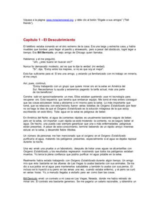 Váyase a la página www.miraclemineral.org y déle clic al botón “Dígale a sus amigos” (“Tell
friends”).
Capítulo 1 - El Descubrimiento
El teléfono estaba sonando en el otro extremo de la casa. Era una larga y estrecha casa, y había
muebles que bordear para llegar al pasillo y atravesarlo, pero a pesar del obstáculo, logré legar a
tiempo. Era Bill Benicolo, un viejo amigo de Chicago quien llamaba.
Hablamos y el me preguntó,
"Jim, ¿eres bueno en buscar oro?”
Nunca fui demasiado modesto, así es que le dije la verdad (mi verdad).
“Sí”, dije, “Estoy entre los mejores, si no es que soy el mejor”.
Esto fue suficiente para el. El era una amigo, y estando ya familiarizado con mi trabajo en minería,
el me creyó.
Así, pues, continuó,
“Estoy trabajando con un grupo que quiere minar oro en la selva en América del
Sur. Necesitamos tu ayuda y estaremos pagando la tarifa actual, más una parte
de los beneficios”.
Convine salir en aproximadamente un mes. Ellos estaban queriendo usar mi tecnología para
recuperar oro. Esto requeriría que tendría que embarcar equipo. Me tomó el mes entero conseguir
que las cosas estuviesen listas y alistarme a mí mismo para la selva. Lo más importante que
tomé, que se relaciona con esta historia, fueron varias botellas de Oxígeno Estabilizado (por favor
no se haga la idea de que el Oxígeno Estabilizado es la solución milagrosa de la que estoy
escribiendo en este libro). Toda agua en la selva es peligrosa de beber.
En América del Norte, el agua de corrientes rápidas es usualmente bastante segura de beber,
pero en la selva, sin importan cuan rápida se esté moviendo la corriente, no es seguro beber el
agua. De hecho, una pueda casi siempre garantizar que una o más enfermedades peligrosas
están presentes. A pesar de este conocimiento, terminé bebiendo de un rápido arroyo mientras
estuve en la selva, y desarrollé fiebre tifoidea.
Un número de personas me han mencionado que el oxígeno en el Oxígeno Estabilizado
purificaría el agua, matando los patógenos presentes, especialmente si el agua se dejaba reposar
durante la noche.
Una vez envié una prueba a un laboratorio, después de tratar unas aguas se alcantarillas con
Oxígeno Estabilizado, y los resultados regresaron mostrando que todos los patógenos estaban
muertos. Yo tenía la plena confianza que podría purificar mí agua potable en la selva.
Realmente había estado trabajando con Oxígeno Estabilizado durante algún tiempo. Un amigo
mío que vivía bastante en las afueras de Las Vegas lo usaba bastante con sus animales. Se los
dio a sus pollos en el agua para mantenerlos saludables y también lo usaba con sus perros. El
incluso se lo inyectó a su perro en las venas una vez, cuando estaba enfermo, y el perro se curó
en varias horas. Yo, a menudo llegaba a visitarlo para ver como iban las cosas.
Bill Denicolo envió un contrato a mi casa en Las Vegas, Nevada, donde me había retirado de
minar oro. El contrato era bastante generoso. Se me pagaría un salario razonable, y obtendría un
 