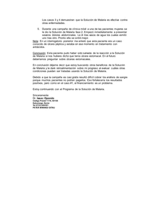 Los casos 3 y 4 demuestran que la Solución de Malaria es efectiva contra
otras enfermedades.
5. Durante una campaña de clínica móvil a una de las pacientes mujeres se
le dio la Solución de Malaria fase 2. Empezó inmediatamente a presentar
severos dolores abdominales. Le di tres vasos de agua los cuales vomitó
uno tras otro. Pronto ella se sintió mejor.
Nota: En un interrogatorio posterior me enteré que esta paciente era un caso
conocido de úlcera péptica y estaba en ese momento en tratamiento con
antiácidos.
Conclusión: Esta paciente pudo haber sido salvada de la reacción a la Solución
de Malaria si nos hubiera dicho que tenía úlcera estomacal. En el futuro
deberíamos preguntar sobre úlceras estomacales.
En conclusión déjeme decir que estoy buscando otros beneficios de la Solución
de Malaria y le daré retroalimentación sobre mi progreso al evaluar cuáles otras
condiciones pueden ser tratadas usando la Solución de Malaria.
Debido a que la campaña es casi gratis resultó difícil cobrar los análisis de sangre
porque muchos pacientes no podían pagarlos. Eso fortalecería los resultados
positivos, pero como en el caso #1, el financiamiento es un problema.
Estoy continuando con el Programa de la Solución de Malaria.
Sinceramente
Dr. Isaac Opondo
Código Postal 1176, 50100
Kakamega, Kenia
Tel 0722-300301
PETER MWANGI GITAU
 