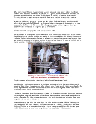 Ellos eran unos anfitriones muy graciosos. La cena se servía cada tarde y todo el mundo se
sentaba en la mesa. La comida era muy buena. En Uganda, donde no se están peleando, los
alimentos son abundantes. De hecho, un observador lo llamaría la tierra de la abundancia.
Solomon dijo que yo podía empezar usando la SMM en la mañana en esa clínica médica.
Yo estaba ansioso por empezar a probar una vez más la SMM porque ésta sería una prueba
adicional del uso de la SMM. Llegué a la clínica de Solomon después de desayunar en su casa
cerca de las 8 AM el 14 de febrero del 2004. Los pacientes ya estaban llegando dado que
Solomon había anunciado en su iglesia que yo estaría allá.
Estaban cobrando una pequeña cuota por la dosis de SMM.
(OS-82 estaba en las etiquetas de las botellas en aquel tiempo pero desde hacía mucho tiempo
ya había dejado de llamarla así en Kenia porque la Solución de Malaria era el único nombre que
cualquier doctor o enfermera podría usar. Y así es como finalmente empezamos a llamarle, dado
que las personas de África la habían llamado de esa manera. Cuando le llamé a Arnold le dije el
nuevo nombre e inmediatamente estuvo de acuerdo).
Foto 6.1.
El autor y una enfermera miran a una madre darle la SMM a su bebé
en el Centro Médico Enlace de Vida en Kampala, Uganda.
Empecé usando la información obtenida en la Misión de Kakamega en Kenia.
Usé 30 gotas y casi todos empeoraron y vomitaban después de tomar las gotas. Claro que al
siguiente día e incluso horas después, ellos estaban bien. Pero el vómito no era generalizado. De
nuevo algo diferente mostraba esta malaria respecto a la de otros lugares. Todos los que aquí
sufrían de malaria tenían el bazo inflamado.
De alguna manera las gotas estaban reaccionando con esta cepa de malaria de manera diferente,
probablemente tiene que ver con los bazos porque las víctimas de malaria en Kakamega no los
tenían inflamados. No todos estaban vomitando y, por tanto, continuamos por varios días, pero
los pacientes empezaron a alejarse.
Finalmente decidí que tenía que hacer algo. Les daba a cada paciente dosis de sólo 15 gotas
pero regresaban en cuatro horas por una segunda dosis de 15 gotas. Esto funcionó bien. Las
dosis de 15 gotas no le causó vómito a nadie y pronto los pacientes hicieron fila otra vez para
recibir el tratamiento. Una vez más los problemas menores habían sido resueltos.
 