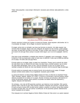 Todas estas pequeñas cosas arrojan información necesaria para entrenar adecuadamente a otras
personas.
Foto 6.2.
Centro Médico Enlace de Vida en Kampala, Uganda.
Cuando menciono la dosis de 15 gotas o la dosis de 30 gotas, éstas requieren adicionarles de 2 a
3 cucharadas de vinagre. Sin el vinagre la solución hace poco bien.
El vinagre actúa como un activador que hace que funcione la solución. Uno debe esperar tres
minutos antes de agregar alguna otra cosa. Después de esperar los tres minutos, puede agregar
dos vasos de jugo para esconder el mal sabor. El jugo no debe tener vitamina C adicionada. Esta
es la razón de usar jugo fresco porque se puede estar seguro que no se le ha agregado vitamina
C.
Casi todo el jugo embotellado o enlatado tiene vitamina C agregada como conservador. Aunque
la vitamina C es muy buena para usted, en este caso, la vitamina C evita que la SMM sea efectiva
en el cuerpo. Por tanto sólo use jugo fresco.
El ácido acético en el vinagre juega un papel muy importante. Provoca que la solución de clorito
de sodio libere iones de dióxido de cloro sobre una base lineal y también previene que el clorito
de sodio libere demasiados iones a la vez. Esto es importante ya que uno no quiere que la
cantidad completa de dióxido de cloro sea liberada tan pronto como la solución llega al estómago.
El ácido acético es necesario para la correcta función de la solución en el cuerpo. El vinagre
siempre contiene ácido acético. Es un ingrediente necesario para el SMM.
La clínica de Solomon se llama Centro Médico Enlace de Vida y la dirección es Apartado Postal
15081 Kampala, Uganda, teléfono 077 479017. Él tenía un microscopio y técnicos quienes podían
detectar el parásito de la malaria en la sangre. Durante el tiempo que estuvimos allá tratamos al
menos 50 pacientes quienes dieron positivo a la prueba de malaria antes del tratamiento y
negativo después del tratamiento.
Sin embargo, a los más de 500 pacientes positivos que tratamos no les importaba. Sólo querían
sentirse mejor y ése fue el caso. Ellos siempre mejoraron después de la primera y segunda dosis.
El hecho es que al menos 95% de ellos tenían malaria y nosotros no tuvimos tiempo para analizar
la sangre de todos ellos. Aún así tuvimos la verificación de 50 pacientes quienes evidentemente
tenían el parásito de la malaria.
Poco después de mi primera llegada al Centro Médico Enlace de Vida conocí a un pastor especial
 