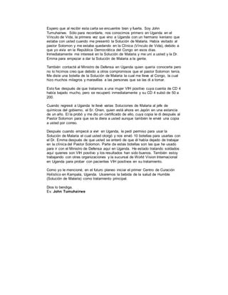 Espero que al recibir esta carta se encuentre bien y fuerte. Soy John
Tumuhairwe. Sólo para recordarle, nos conocimos primero en Uganda en el
Vínculo de Vida, la primera vez que vino a Uganda con un hermano keniano que
estaba con usted cuando me presentó la Solución de Malaria. Había visitado al
pastor Solomon y me estaba quedando en la Clínica (Vínculo de Vida), debido a
que yo vivía en la República Democrática del Congo en esos días.
Inmediatamente me interesé en la Solución de Malaria y me uní a usted y la Dr.
Emma para empezar a dar la Solución de Malaria a la gente.
También contacté al Ministro de Defensa en Uganda quien quería conocerte pero
no lo hicimos creo que debido a otros compromisos que el pastor Solomon tenía.
Me diste una botella de la Solución de Malaria la cual me lleve al Congo, la cual
hizo muchos milagros y maravillas a las personas que se las di a tomar.
Esto fue después de que tratamos a una mujer VIH positivo cuya cuenta de CD 4
había bajado mucho, pero se recuperó inmediatamente y su CD 4 subió de 50 a
200.
Cuando regresé a Uganda le llevé varias Soluciones de Malaria al jefe de
químicos del gobierno, el Sr. Onen, quien está ahora en Japón en una estancia
de un año. El la probó y me dio un certificado de ello, cuya copia le di después al
Pastor Solomon para que se la diera a usted aunque también le envié una copia
a usted por correo.
Después cuando empecé a vivir en Uganda, le pedí permiso para usar la
Solución de Malaria el cual usted otorgó y nos envió 10 botellas para usarlas con
el Dr. Emma después de que usted se enteró de que él había dejado de trabajar
en la clínica del Pastor Solomon. Parte de estas botellas son las que he usado
para ir con el Ministro de Defensa aquí en Uganda. He estado tratando soldados
aquí quienes son VIH positivo y los resultados han sido buenos. También estoy
trabajando con otras organizaciones y la sucursal de World Vision Internacional
en Uganda para probar con pacientes VIH positivos en su tratamiento.
Como yo le mencioné, en el futuro planeo iniciar el primer Centro de Curación
Holístico en Kampala, Uganda. Usaremos la bebida de la salud de Humble
(Solución de Malaria) como tratamiento principal.
Dios lo bendiga.
Ev. John Tumuhairwe
 