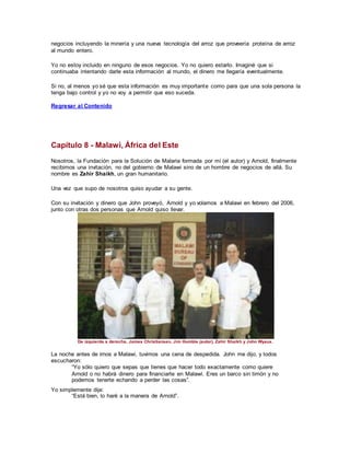 negocios incluyendo la minería y una nueva tecnología del arroz que proveería proteína de arroz
al mundo entero.
Yo no estoy incluido en ninguno de esos negocios. Yo no quiero estarlo. Imaginé que si
continuaba intentando darle esta información al mundo, el dinero me llegaría eventualmente.
Si no, al menos yo sé que esta información es muy importante como para que una sola persona la
tenga bajo control y yo no voy a permitir que eso suceda.
Regresar al Contenido
Capítulo 8 - Malawi, África del Este
Nosotros, la Fundación para la Solución de Malaria formada por mí (el autor) y Arnold, finalmente
recibimos una invitación, no del gobierno de Malawi sino de un hombre de negocios de allá. Su
nombre es Zahir Shaikh, un gran humanitario.
Una vez que supo de nosotros quiso ayudar a su gente.
Con su invitación y dinero que John proveyó, Arnold y yo volamos a Malawi en febrero del 2006,
junto con otras dos personas que Arnold quiso llevar.
De izquierda a derecha, James Christiansen, Jim Humble (autor), Zahir Shaikh y John Wyaux.
La noche antes de irnos a Malawi, tuvimos una cena de despedida. John me dijo, y todos
escucharon:
“Yo sólo quiero que sepas que tienes que hacer todo exactamente como quiere
Arnold o no habrá dinero para financiarte en Malawi. Eres un barco sin timón y no
podemos tenerte echando a perder las cosas”.
Yo simplemente dije:
“Está bien, lo haré a la manera de Arnold”.
 